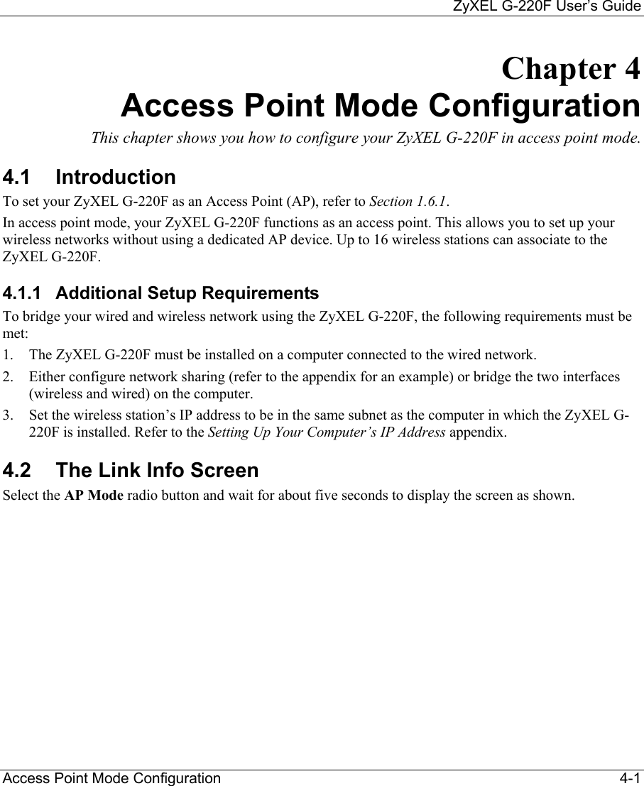     ZyXEL G-220F User’s Guide Access Point Mode Configuration                                                                                                 4-1 Chapter 4 Access Point Mode Configuration  This chapter shows you how to configure your ZyXEL G-220F in access point mode.  4.1 Introduction To set your ZyXEL G-220F as an Access Point (AP), refer to Section 1.6.1. In access point mode, your ZyXEL G-220F functions as an access point. This allows you to set up your wireless networks without using a dedicated AP device. Up to 16 wireless stations can associate to the ZyXEL G-220F.  4.1.1  Additional Setup Requirements To bridge your wired and wireless network using the ZyXEL G-220F, the following requirements must be met: 1.  The ZyXEL G-220F must be installed on a computer connected to the wired network. 2.  Either configure network sharing (refer to the appendix for an example) or bridge the two interfaces (wireless and wired) on the computer.   3.  Set the wireless station’s IP address to be in the same subnet as the computer in which the ZyXEL G-220F is installed. Refer to the Setting Up Your Computer’s IP Address appendix. 4.2  The Link Info Screen Select the AP Mode radio button and wait for about five seconds to display the screen as shown.  