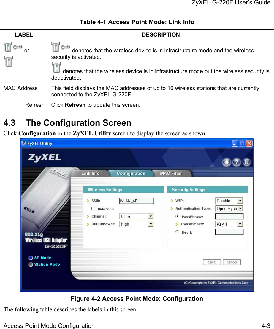     ZyXEL G-220F User’s Guide Access Point Mode Configuration                                                                                                 4-3 Table 4-1 Access Point Mode: Link Info LABEL DESCRIPTION  or   denotes that the wireless device is in infrastructure mode and the wireless security is activated.   denotes that the wireless device is in infrastructure mode but the wireless security is deactivated. MAC Address  This field displays the MAC addresses of up to 16 wireless stations that are currently connected to the ZyXEL G-220F. Refresh  Click Refresh to update this screen. 4.3  The Configuration Screen Click Configuration in the ZyXEL Utility screen to display the screen as shown.   Figure 4-2 Access Point Mode: Configuration The following table describes the labels in this screen.   