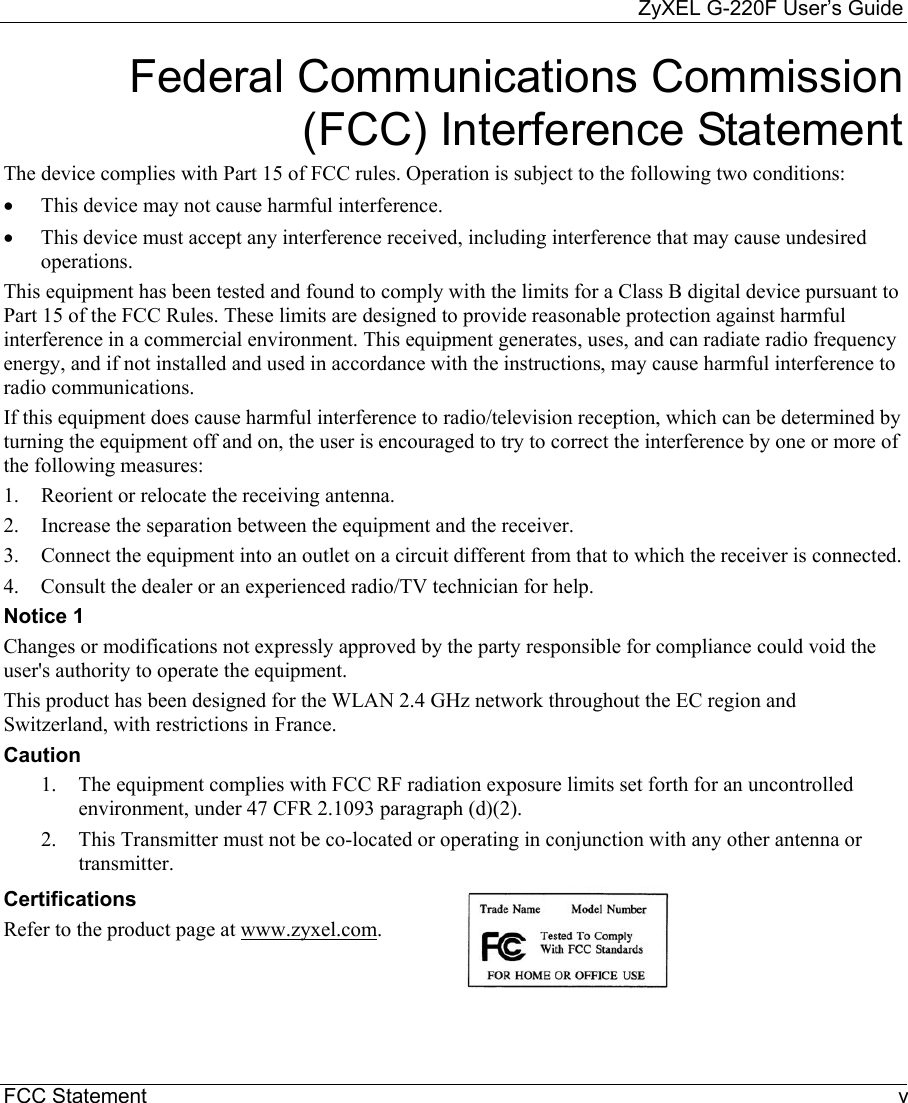     ZyXEL G-220F User’s Guide FCC Statement  v Federal Communications Commission (FCC) Interference Statement The device complies with Part 15 of FCC rules. Operation is subject to the following two conditions: •  This device may not cause harmful interference. •  This device must accept any interference received, including interference that may cause undesired operations. This equipment has been tested and found to comply with the limits for a Class B digital device pursuant to Part 15 of the FCC Rules. These limits are designed to provide reasonable protection against harmful interference in a commercial environment. This equipment generates, uses, and can radiate radio frequency energy, and if not installed and used in accordance with the instructions, may cause harmful interference to radio communications. If this equipment does cause harmful interference to radio/television reception, which can be determined by turning the equipment off and on, the user is encouraged to try to correct the interference by one or more of the following measures: 1.  Reorient or relocate the receiving antenna. 2.  Increase the separation between the equipment and the receiver. 3.  Connect the equipment into an outlet on a circuit different from that to which the receiver is connected. 4.  Consult the dealer or an experienced radio/TV technician for help. Notice 1 Changes or modifications not expressly approved by the party responsible for compliance could void the user&apos;s authority to operate the equipment. This product has been designed for the WLAN 2.4 GHz network throughout the EC region and Switzerland, with restrictions in France. Caution 1.  The equipment complies with FCC RF radiation exposure limits set forth for an uncontrolled environment, under 47 CFR 2.1093 paragraph (d)(2). 2.  This Transmitter must not be co-located or operating in conjunction with any other antenna or transmitter. Certifications Refer to the product page at www.zyxel.com.  
