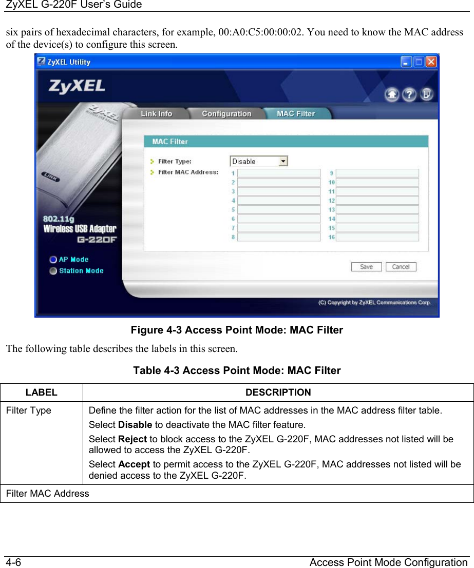ZyXEL G-220F User’s Guide 4-6                                                                                                 Access Point Mode Configuration six pairs of hexadecimal characters, for example, 00:A0:C5:00:00:02. You need to know the MAC address of the device(s) to configure this screen.  Figure 4-3 Access Point Mode: MAC Filter The following table describes the labels in this screen.  Table 4-3 Access Point Mode: MAC Filter LABEL DESCRIPTION Filter Type  Define the filter action for the list of MAC addresses in the MAC address filter table.  Select Disable to deactivate the MAC filter feature. Select Reject to block access to the ZyXEL G-220F, MAC addresses not listed will be allowed to access the ZyXEL G-220F.  Select Accept to permit access to the ZyXEL G-220F, MAC addresses not listed will be denied access to the ZyXEL G-220F. Filter MAC Address 
