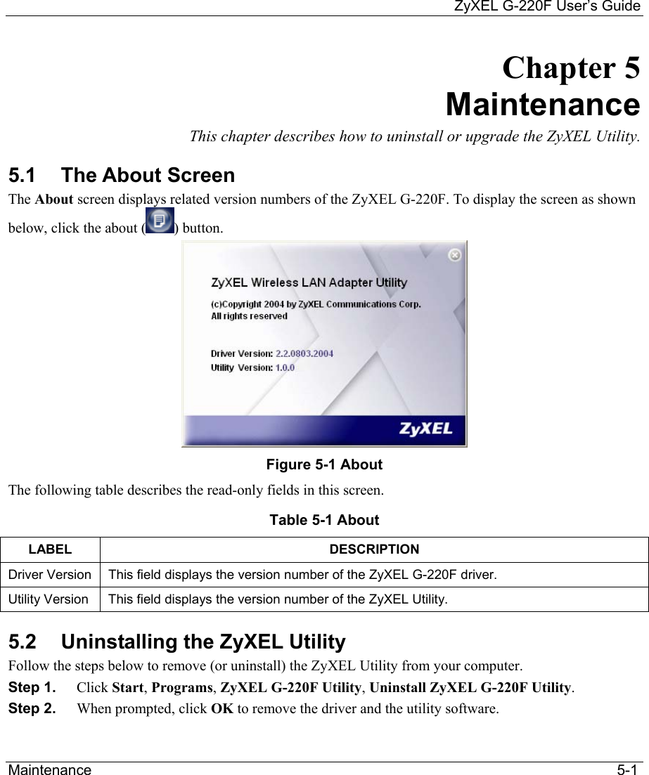     ZyXEL G-220F User’s Guide Maintenance                                                                                                                                 5-1 Chapter 5 Maintenance This chapter describes how to uninstall or upgrade the ZyXEL Utility. 5.1 The About Screen The About screen displays related version numbers of the ZyXEL G-220F. To display the screen as shown below, click the about ( ) button.   Figure 5-1 About  The following table describes the read-only fields in this screen. Table 5-1 About  LABEL DESCRIPTION Driver Version  This field displays the version number of the ZyXEL G-220F driver.  Utility Version  This field displays the version number of the ZyXEL Utility. 5.2  Uninstalling the ZyXEL Utility Follow the steps below to remove (or uninstall) the ZyXEL Utility from your computer.  Step 1.  Click Start, Programs, ZyXEL G-220F Utility, Uninstall ZyXEL G-220F Utility. Step 2.  When prompted, click OK to remove the driver and the utility software. 