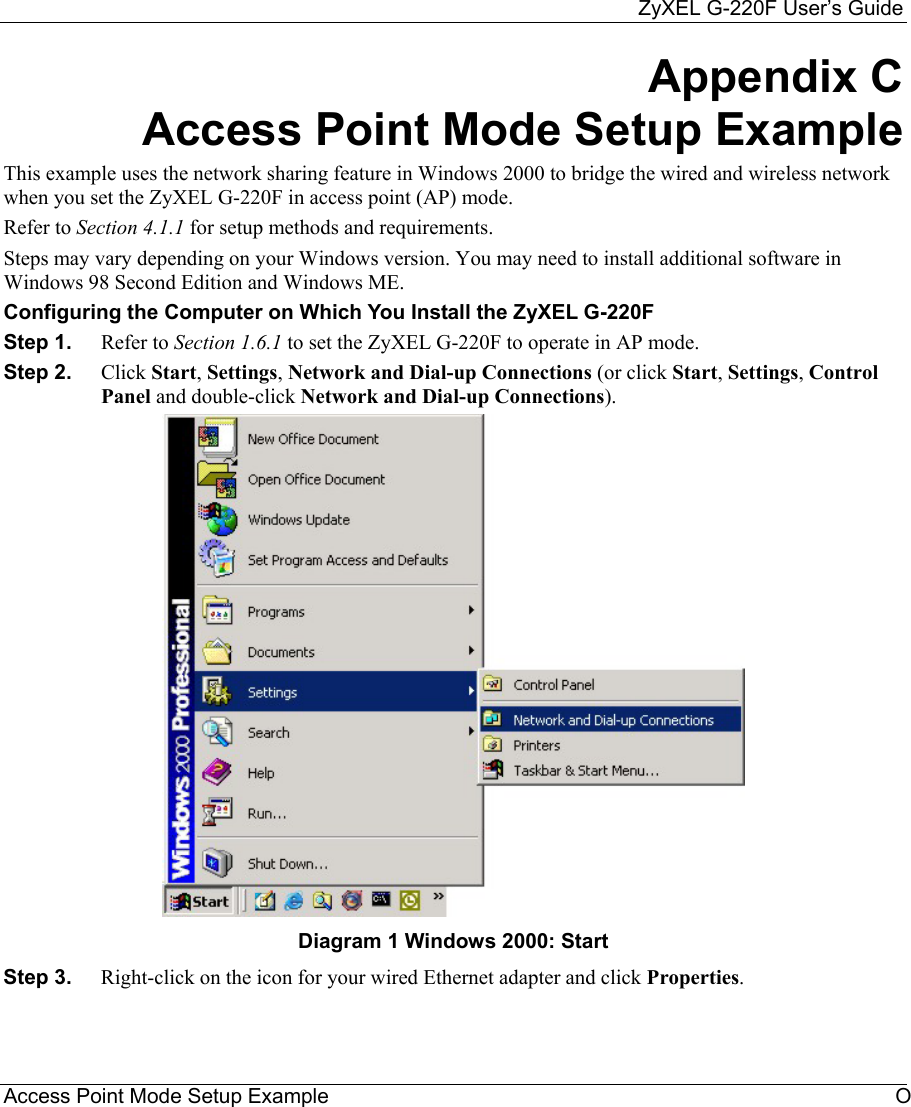     ZyXEL G-220F User’s Guide Access Point Mode Setup Example  O Appendix C Access Point Mode Setup Example This example uses the network sharing feature in Windows 2000 to bridge the wired and wireless network when you set the ZyXEL G-220F in access point (AP) mode. Refer to Section 4.1.1 for setup methods and requirements.  Steps may vary depending on your Windows version. You may need to install additional software in Windows 98 Second Edition and Windows ME.  Configuring the Computer on Which You Install the ZyXEL G-220F  Step 1.  Refer to Section 1.6.1 to set the ZyXEL G-220F to operate in AP mode. Step 2.  Click Start, Settings, Network and Dial-up Connections (or click Start, Settings, Control Panel and double-click Network and Dial-up Connections).  Diagram 1 Windows 2000: Start Step 3.  Right-click on the icon for your wired Ethernet adapter and click Properties.  
