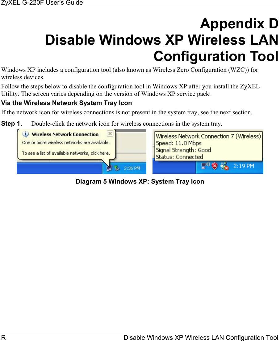 ZyXEL G-220F User’s Guide R                                                                  Disable Windows XP Wireless LAN Configuration Tool Appendix D        Disable Windows XP Wireless LAN Configuration Tool Windows XP includes a configuration tool (also known as Wireless Zero Configuration (WZC)) for wireless devices.  Follow the steps below to disable the configuration tool in Windows XP after you install the ZyXEL Utility. The screen varies depending on the version of Windows XP service pack. Via the Wireless Network System Tray Icon If the network icon for wireless connections is not present in the system tray, see the next section. Step 1.  Double-click the network icon for wireless connections in the system tray.        Diagram 5 Windows XP: System Tray Icon 