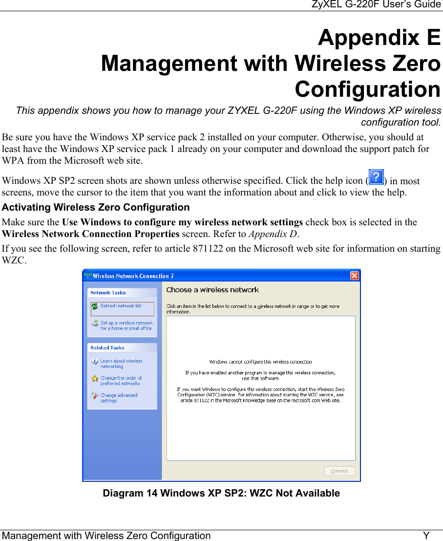     ZyXEL G-220F User’s Guide Management with Wireless Zero Configuration                                                                           Y Appendix E     Management with Wireless Zero Configuration This appendix shows you how to manage your ZYXEL G-220F using the Windows XP wireless configuration tool. Be sure you have the Windows XP service pack 2 installed on your computer. Otherwise, you should at least have the Windows XP service pack 1 already on your computer and download the support patch for WPA from the Microsoft web site. Windows XP SP2 screen shots are shown unless otherwise specified. Click the help icon ( ) in most screens, move the cursor to the item that you want the information about and click to view the help. Activating Wireless Zero Configuration Make sure the Use Windows to configure my wireless network settings check box is selected in the Wireless Network Connection Properties screen. Refer to Appendix D. If you see the following screen, refer to article 871122 on the Microsoft web site for information on starting WZC.  Diagram 14 Windows XP SP2: WZC Not Available 