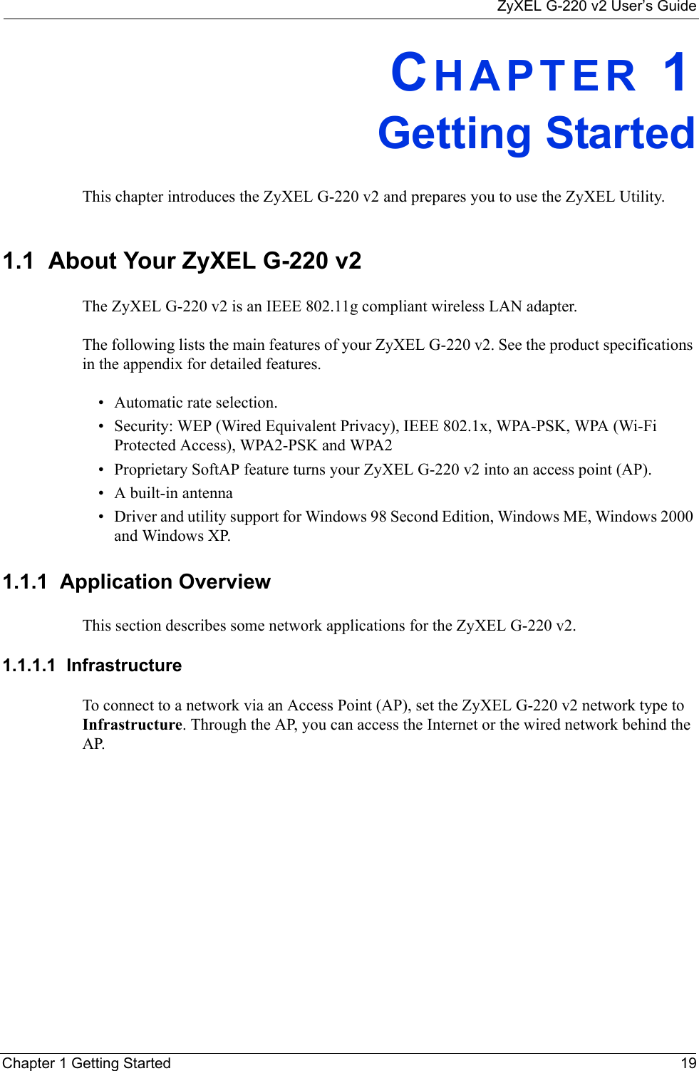 ZyXEL G-220 v2 User’s GuideChapter 1 Getting Started 19CHAPTER 1Getting StartedThis chapter introduces the ZyXEL G-220 v2 and prepares you to use the ZyXEL Utility.1.1  About Your ZyXEL G-220 v2    The ZyXEL G-220 v2 is an IEEE 802.11g compliant wireless LAN adapter. The following lists the main features of your ZyXEL G-220 v2. See the product specifications in the appendix for detailed features.• Automatic rate selection.• Security: WEP (Wired Equivalent Privacy), IEEE 802.1x, WPA-PSK, WPA (Wi-Fi Protected Access), WPA2-PSK and WPA2 • Proprietary SoftAP feature turns your ZyXEL G-220 v2 into an access point (AP).• A built-in antenna• Driver and utility support for Windows 98 Second Edition, Windows ME, Windows 2000 and Windows XP.1.1.1  Application OverviewThis section describes some network applications for the ZyXEL G-220 v2. 1.1.1.1  Infrastructure To connect to a network via an Access Point (AP), set the ZyXEL G-220 v2 network type to Infrastructure. Through the AP, you can access the Internet or the wired network behind the AP.  