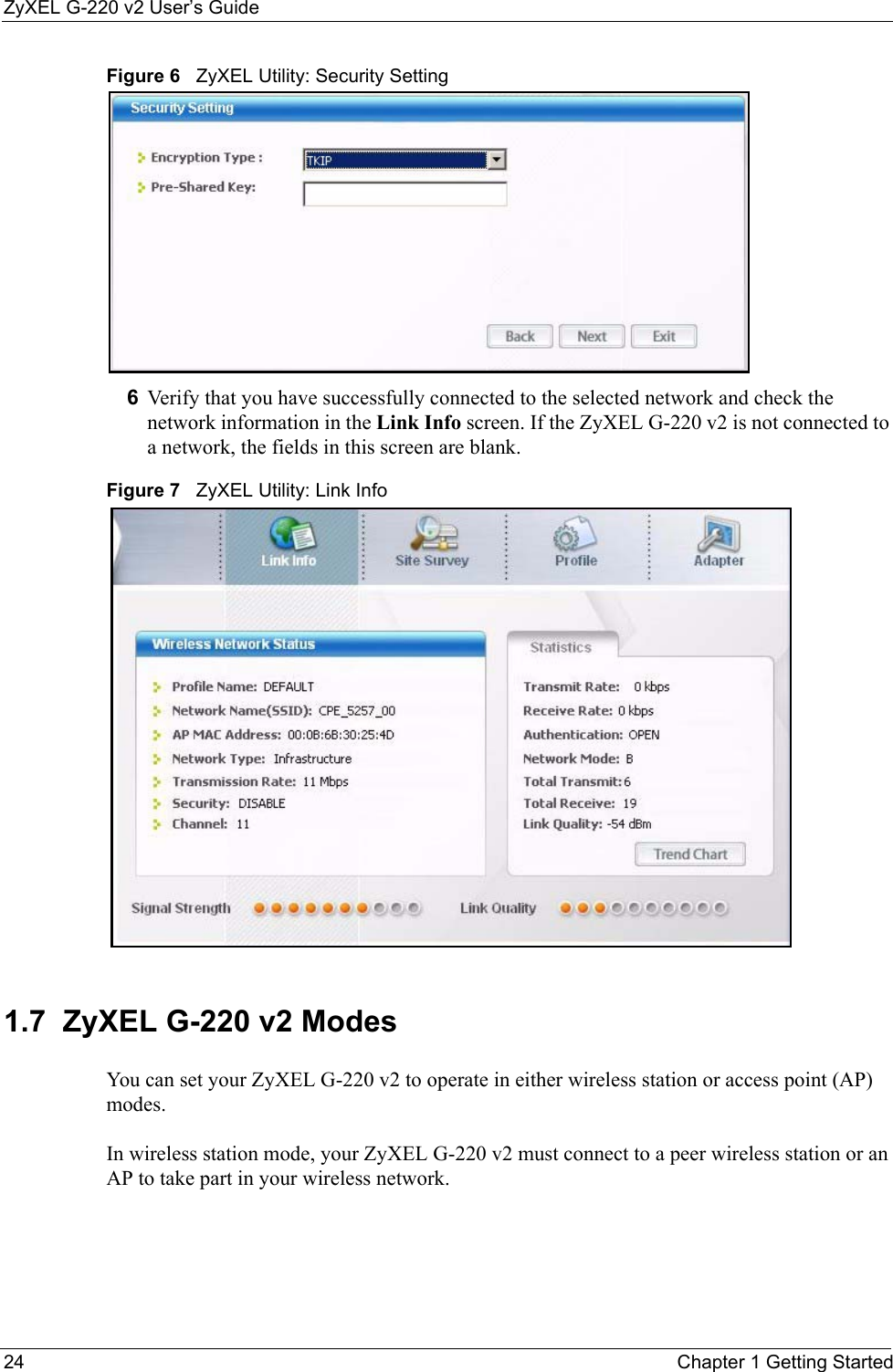 ZyXEL G-220 v2 User’s Guide24 Chapter 1 Getting StartedFigure 6   ZyXEL Utility: Security Setting 6Verify that you have successfully connected to the selected network and check the network information in the Link Info screen. If the ZyXEL G-220 v2 is not connected to a network, the fields in this screen are blank.Figure 7   ZyXEL Utility: Link Info 1.7  ZyXEL G-220 v2 Modes    You can set your ZyXEL G-220 v2 to operate in either wireless station or access point (AP) modes. In wireless station mode, your ZyXEL G-220 v2 must connect to a peer wireless station or an AP to take part in your wireless network.