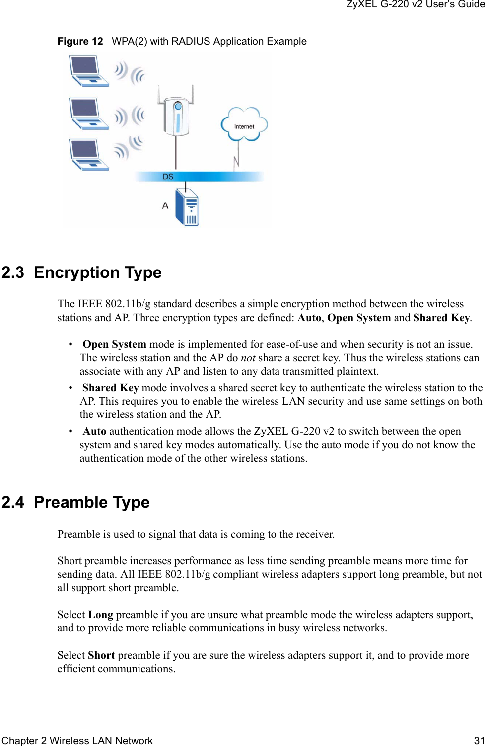 ZyXEL G-220 v2 User’s GuideChapter 2 Wireless LAN Network 31Figure 12   WPA(2) with RADIUS Application Example2.3  Encryption Type The IEEE 802.11b/g standard describes a simple encryption method between the wireless stations and AP. Three encryption types are defined: Auto, Open System and Shared Key.• Open System mode is implemented for ease-of-use and when security is not an issue. The wireless station and the AP do not share a secret key. Thus the wireless stations can associate with any AP and listen to any data transmitted plaintext.• Shared Key mode involves a shared secret key to authenticate the wireless station to the AP. This requires you to enable the wireless LAN security and use same settings on both the wireless station and the AP.• Auto authentication mode allows the ZyXEL G-220 v2 to switch between the open system and shared key modes automatically. Use the auto mode if you do not know the authentication mode of the other wireless stations.2.4  Preamble TypePreamble is used to signal that data is coming to the receiver.  Short preamble increases performance as less time sending preamble means more time for sending data. All IEEE 802.11b/g compliant wireless adapters support long preamble, but not all support short preamble. Select Long preamble if you are unsure what preamble mode the wireless adapters support, and to provide more reliable communications in busy wireless networks. Select Short preamble if you are sure the wireless adapters support it, and to provide more efficient communications.