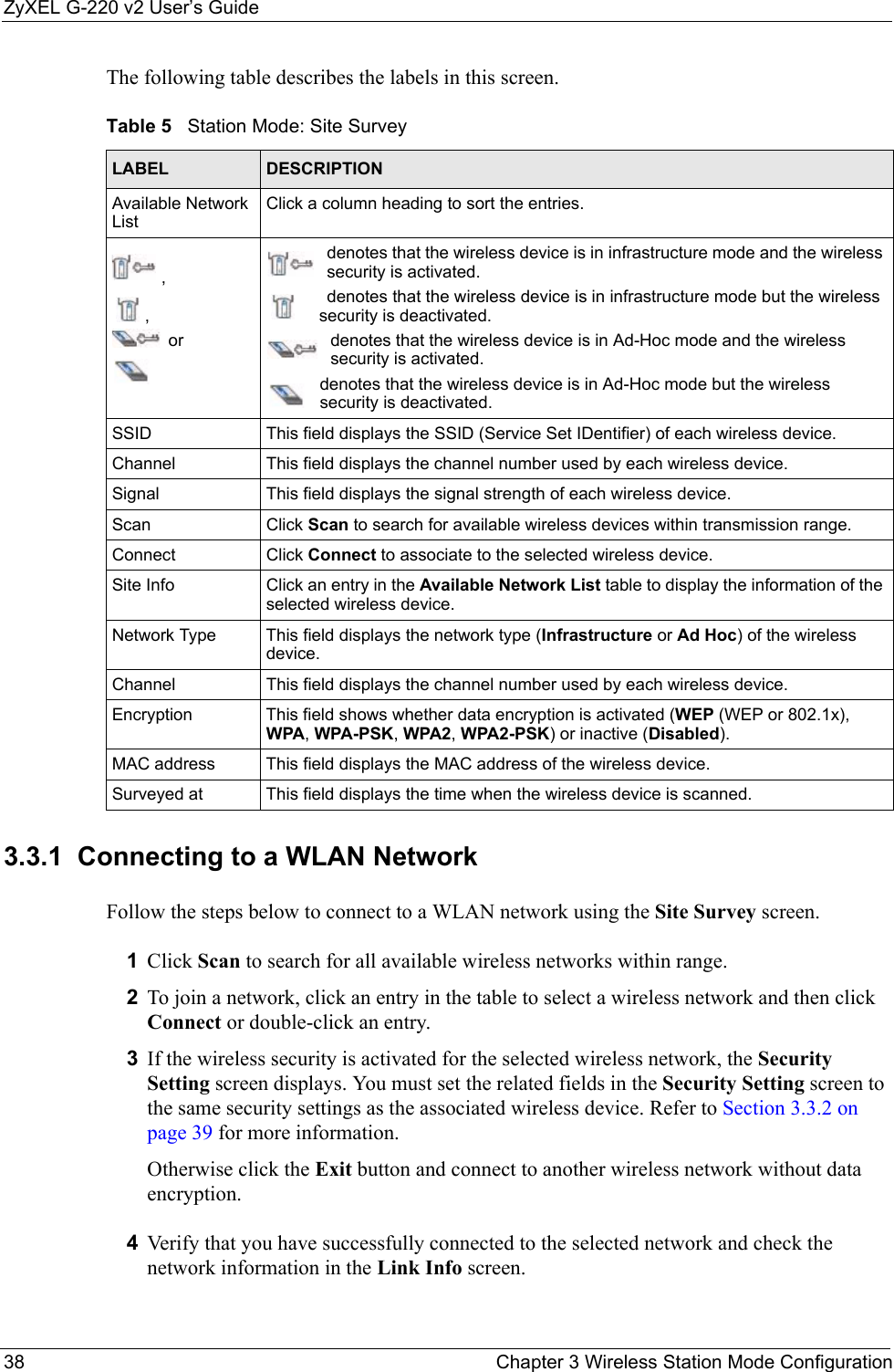 ZyXEL G-220 v2 User’s Guide38 Chapter 3 Wireless Station Mode ConfigurationThe following table describes the labels in this screen. 3.3.1  Connecting to a WLAN NetworkFollow the steps below to connect to a WLAN network using the Site Survey screen.1Click Scan to search for all available wireless networks within range.2To join a network, click an entry in the table to select a wireless network and then click Connect or double-click an entry. 3If the wireless security is activated for the selected wireless network, the Security Setting screen displays. You must set the related fields in the Security Setting screen to the same security settings as the associated wireless device. Refer to Section 3.3.2 on page 39 for more information.Otherwise click the Exit button and connect to another wireless network without data encryption.4Verify that you have successfully connected to the selected network and check the network information in the Link Info screen.Table 5   Station Mode: Site Survey LABEL DESCRIPTIONAvailable Network ListClick a column heading to sort the entries.,, ordenotes that the wireless device is in infrastructure mode and the wireless security is activated.denotes that the wireless device is in infrastructure mode but the wireless security is deactivated.denotes that the wireless device is in Ad-Hoc mode and the wireless security is activated.denotes that the wireless device is in Ad-Hoc mode but the wireless security is deactivated.SSID This field displays the SSID (Service Set IDentifier) of each wireless device.Channel This field displays the channel number used by each wireless device.Signal This field displays the signal strength of each wireless device.Scan Click Scan to search for available wireless devices within transmission range.Connect Click Connect to associate to the selected wireless device.Site Info Click an entry in the Available Network List table to display the information of the selected wireless device.Network Type  This field displays the network type (Infrastructure or Ad Hoc) of the wireless device.Channel This field displays the channel number used by each wireless device.Encryption This field shows whether data encryption is activated (WEP (WEP or 802.1x), WPA, WPA-PSK, WPA2, WPA2-PSK) or inactive (Disabled).MAC address  This field displays the MAC address of the wireless device.Surveyed at  This field displays the time when the wireless device is scanned.