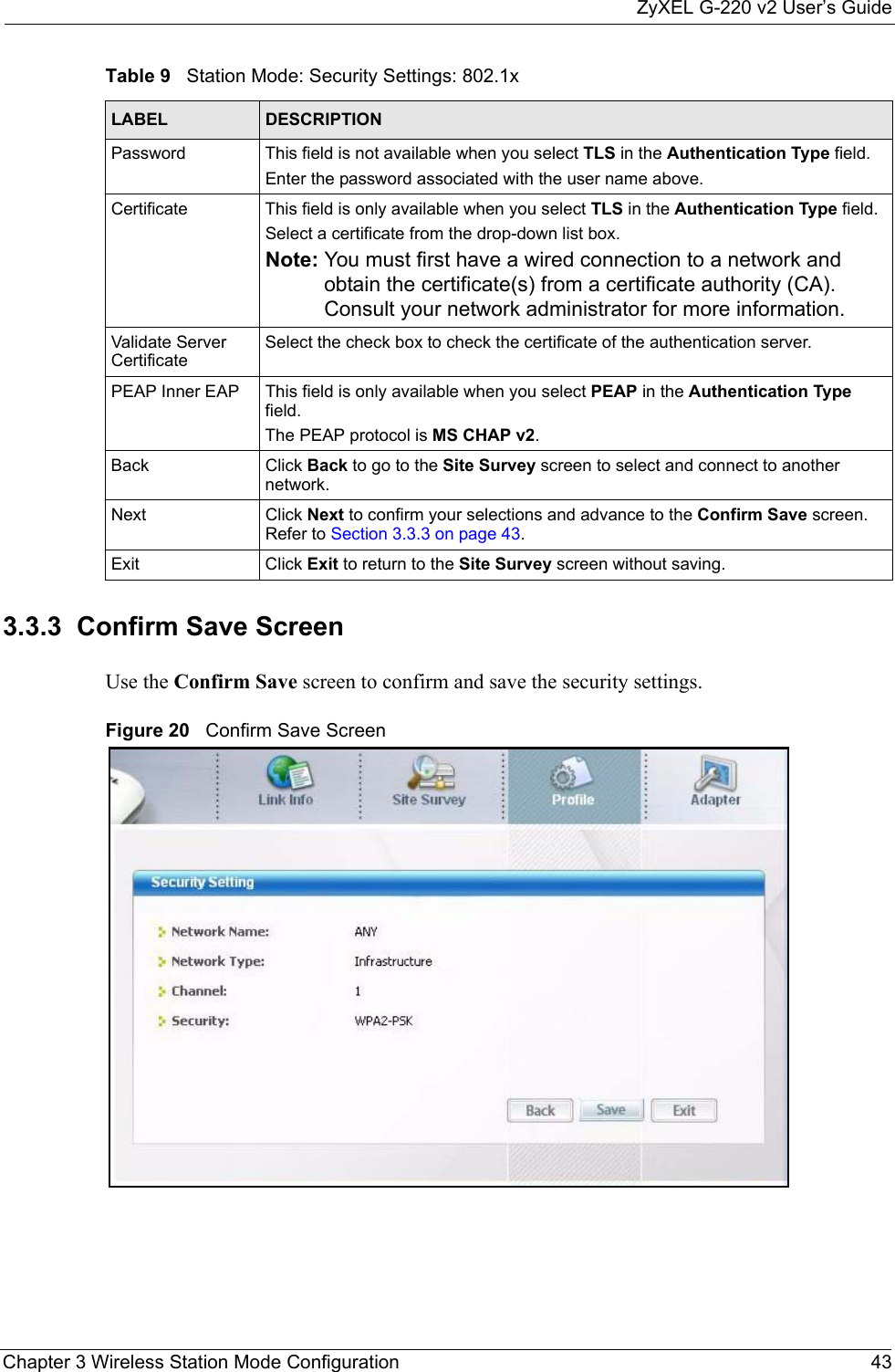 ZyXEL G-220 v2 User’s GuideChapter 3 Wireless Station Mode Configuration 433.3.3  Confirm Save ScreenUse the Confirm Save screen to confirm and save the security settings.Figure 20   Confirm Save Screen Password This field is not available when you select TLS in the Authentication Type field. Enter the password associated with the user name above. Certificate This field is only available when you select TLS in the Authentication Type field. Select a certificate from the drop-down list box.Note: You must first have a wired connection to a network and obtain the certificate(s) from a certificate authority (CA). Consult your network administrator for more information.Validate Server CertificateSelect the check box to check the certificate of the authentication server.PEAP Inner EAP This field is only available when you select PEAP in the Authentication Type field.The PEAP protocol is MS CHAP v2.Back Click Back to go to the Site Survey screen to select and connect to another network.Next Click Next to confirm your selections and advance to the Confirm Save screen. Refer to Section 3.3.3 on page 43. Exit Click Exit to return to the Site Survey screen without saving.Table 9   Station Mode: Security Settings: 802.1xLABEL DESCRIPTION
