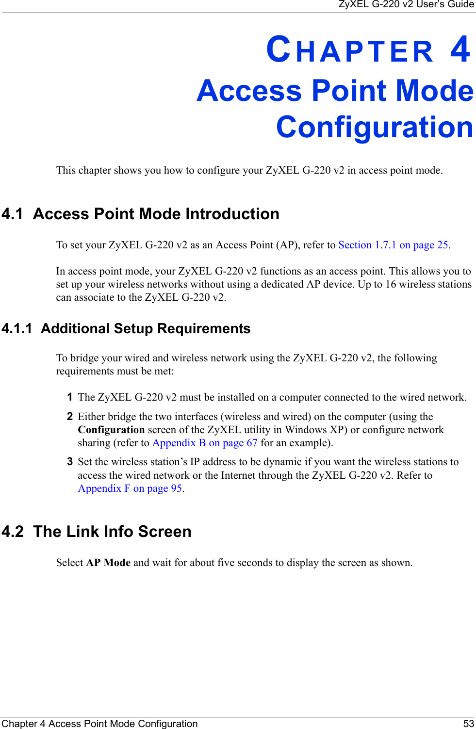 ZyXEL G-220 v2 User’s GuideChapter 4 Access Point Mode Configuration 53CHAPTER 4Access Point ModeConfigurationThis chapter shows you how to configure your ZyXEL G-220 v2 in access point mode.4.1  Access Point Mode Introduction To set your ZyXEL G-220 v2 as an Access Point (AP), refer to Section 1.7.1 on page 25.In access point mode, your ZyXEL G-220 v2 functions as an access point. This allows you to set up your wireless networks without using a dedicated AP device. Up to 16 wireless stations can associate to the ZyXEL G-220 v2.4.1.1  Additional Setup RequirementsTo bridge your wired and wireless network using the ZyXEL G-220 v2, the following requirements must be met:1The ZyXEL G-220 v2 must be installed on a computer connected to the wired network.2Either bridge the two interfaces (wireless and wired) on the computer (using the Configuration screen of the ZyXEL utility in Windows XP) or configure network sharing (refer to Appendix B on page 67 for an example).3Set the wireless station’s IP address to be dynamic if you want the wireless stations to access the wired network or the Internet through the ZyXEL G-220 v2. Refer to Appendix F on page 95.4.2  The Link Info Screen Select AP Mode and wait for about five seconds to display the screen as shown.