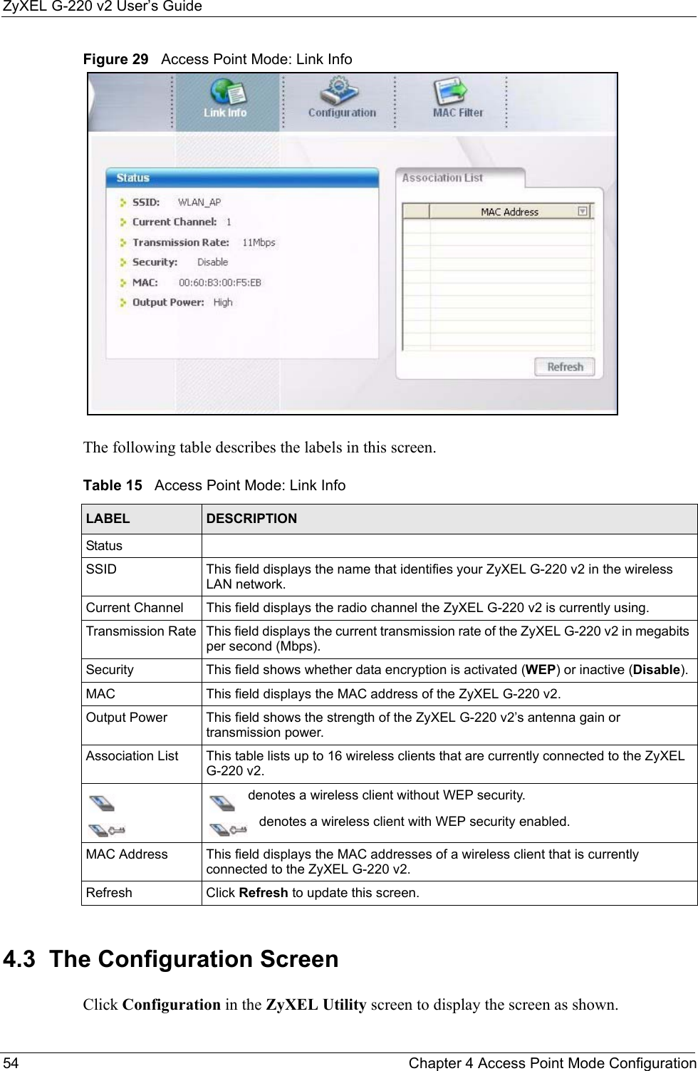 ZyXEL G-220 v2 User’s Guide54 Chapter 4 Access Point Mode ConfigurationFigure 29   Access Point Mode: Link Info The following table describes the labels in this screen. 4.3  The Configuration Screen Click Configuration in the ZyXEL Utility screen to display the screen as shown.Table 15   Access Point Mode: Link Info LABEL DESCRIPTIONStatusSSID This field displays the name that identifies your ZyXEL G-220 v2 in the wireless LAN network.Current Channel  This field displays the radio channel the ZyXEL G-220 v2 is currently using.Transmission Rate This field displays the current transmission rate of the ZyXEL G-220 v2 in megabits per second (Mbps).Security This field shows whether data encryption is activated (WEP) or inactive (Disable).MAC This field displays the MAC address of the ZyXEL G-220 v2.Output Power  This field shows the strength of the ZyXEL G-220 v2’s antenna gain or transmission power.Association List This table lists up to 16 wireless clients that are currently connected to the ZyXEL G-220 v2.   denotes a wireless client without WEP security.   denotes a wireless client with WEP security enabled. MAC Address  This field displays the MAC addresses of a wireless client that is currently connected to the ZyXEL G-220 v2.Refresh Click Refresh to update this screen.