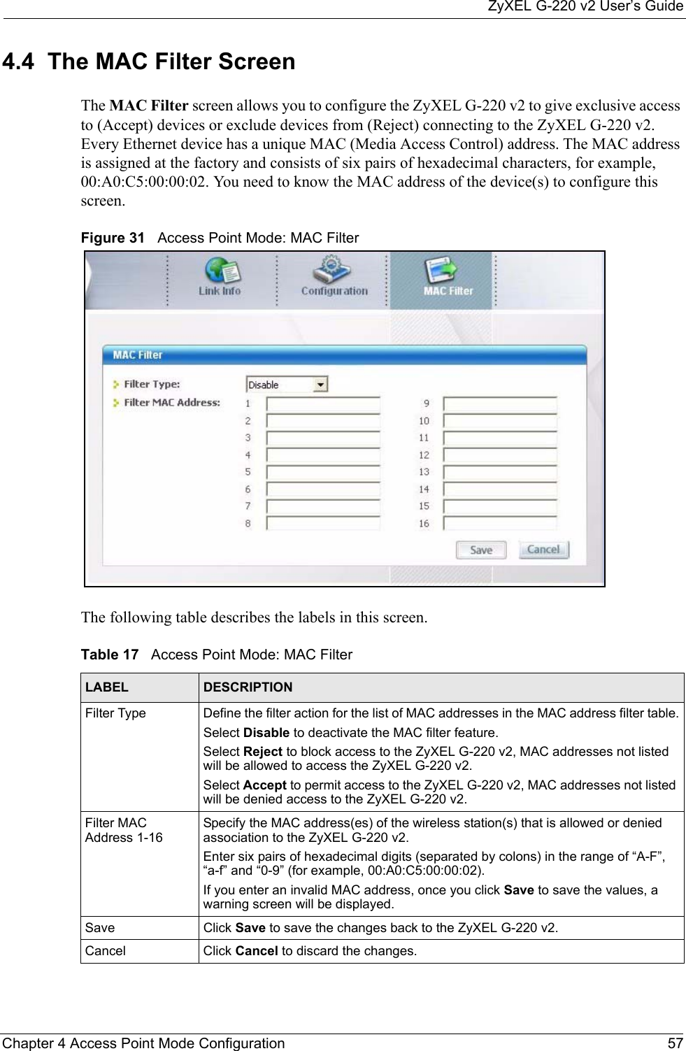 ZyXEL G-220 v2 User’s GuideChapter 4 Access Point Mode Configuration 574.4  The MAC Filter Screen The MAC Filter screen allows you to configure the ZyXEL G-220 v2 to give exclusive access to (Accept) devices or exclude devices from (Reject) connecting to the ZyXEL G-220 v2. Every Ethernet device has a unique MAC (Media Access Control) address. The MAC address is assigned at the factory and consists of six pairs of hexadecimal characters, for example, 00:A0:C5:00:00:02. You need to know the MAC address of the device(s) to configure this screen.Figure 31   Access Point Mode: MAC Filter The following table describes the labels in this screen. Table 17   Access Point Mode: MAC Filter LABEL DESCRIPTIONFilter Type  Define the filter action for the list of MAC addresses in the MAC address filter table.Select Disable to deactivate the MAC filter feature.Select Reject to block access to the ZyXEL G-220 v2, MAC addresses not listed will be allowed to access the ZyXEL G-220 v2.Select Accept to permit access to the ZyXEL G-220 v2, MAC addresses not listed will be denied access to the ZyXEL G-220 v2.Filter MAC Address 1-16Specify the MAC address(es) of the wireless station(s) that is allowed or denied association to the ZyXEL G-220 v2.Enter six pairs of hexadecimal digits (separated by colons) in the range of “A-F”, “a-f” and “0-9” (for example, 00:A0:C5:00:00:02).If you enter an invalid MAC address, once you click Save to save the values, a warning screen will be displayed.Save Click Save to save the changes back to the ZyXEL G-220 v2.Cancel Click Cancel to discard the changes.