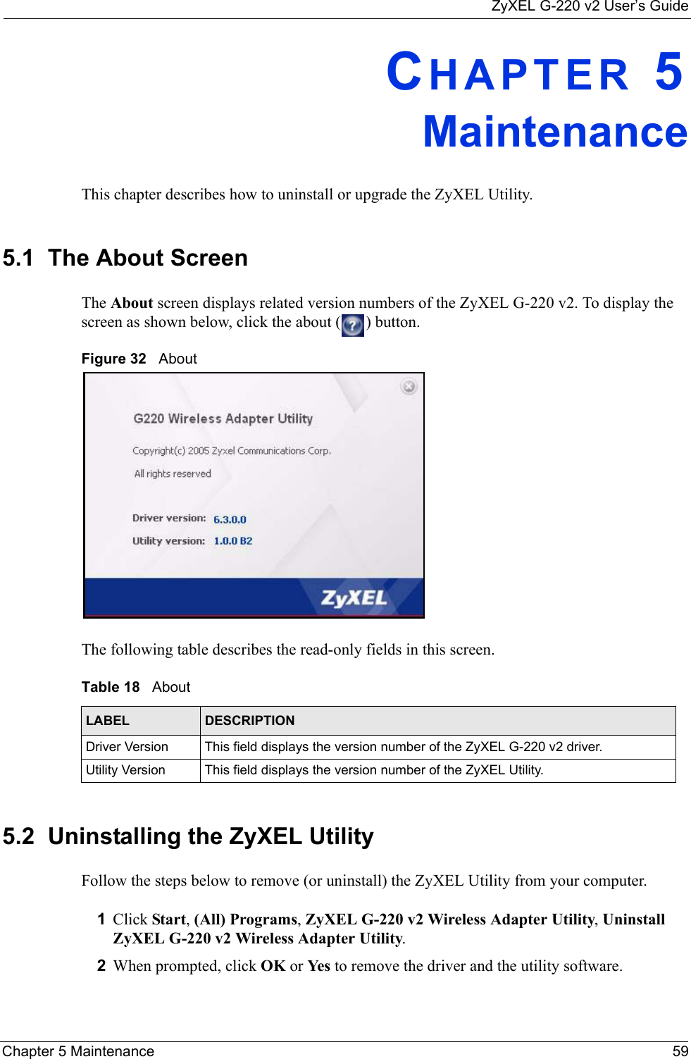 ZyXEL G-220 v2 User’s GuideChapter 5 Maintenance 59CHAPTER 5MaintenanceThis chapter describes how to uninstall or upgrade the ZyXEL Utility.5.1  The About Screen The About screen displays related version numbers of the ZyXEL G-220 v2. To display the screen as shown below, click the about ( ) button.Figure 32   About The following table describes the read-only fields in this screen. 5.2  Uninstalling the ZyXEL Utility Follow the steps below to remove (or uninstall) the ZyXEL Utility from your computer.1Click Start, (All) Programs, ZyXEL G-220 v2 Wireless Adapter Utility, Uninstall ZyXEL G-220 v2 Wireless Adapter Utility.2When prompted, click OK or Yes  to remove the driver and the utility software.Table 18   About LABEL DESCRIPTIONDriver Version This field displays the version number of the ZyXEL G-220 v2 driver.Utility Version This field displays the version number of the ZyXEL Utility.