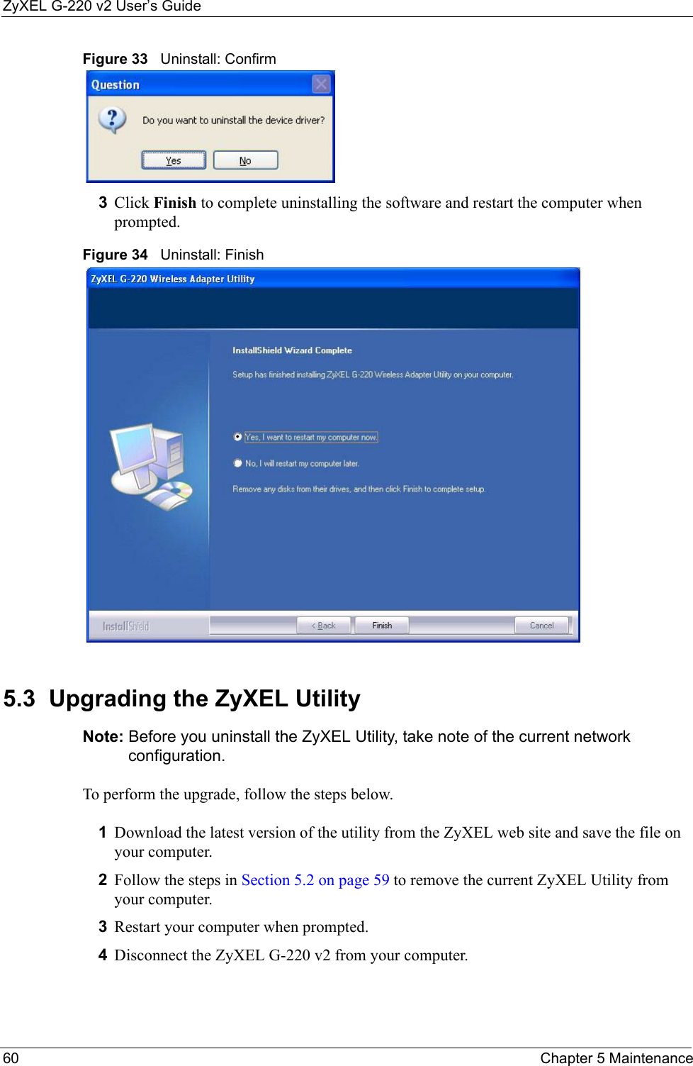 ZyXEL G-220 v2 User’s Guide60 Chapter 5 MaintenanceFigure 33   Uninstall: Confirm  3Click Finish to complete uninstalling the software and restart the computer when prompted.Figure 34   Uninstall: Finish 5.3  Upgrading the ZyXEL Utility Note: Before you uninstall the ZyXEL Utility, take note of the current network configuration.To perform the upgrade, follow the steps below.1Download the latest version of the utility from the ZyXEL web site and save the file on your computer.2Follow the steps in Section 5.2 on page 59 to remove the current ZyXEL Utility from your computer.3Restart your computer when prompted.4Disconnect the ZyXEL G-220 v2 from your computer.