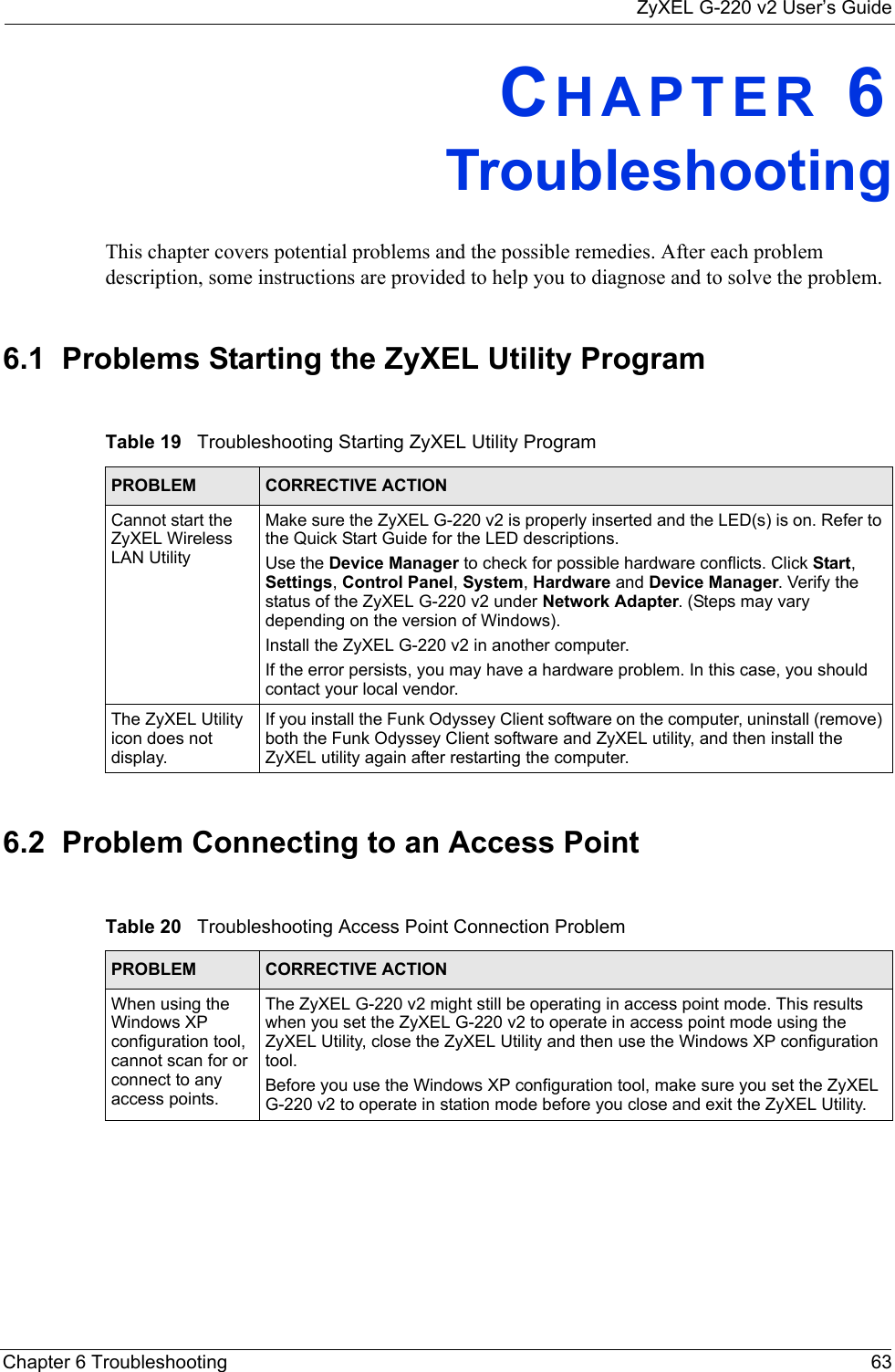 ZyXEL G-220 v2 User’s GuideChapter 6 Troubleshooting 63CHAPTER 6   TroubleshootingThis chapter covers potential problems and the possible remedies. After each problem description, some instructions are provided to help you to diagnose and to solve the problem.6.1  Problems Starting the ZyXEL Utility Program6.2  Problem Connecting to an Access PointTable 19   Troubleshooting Starting ZyXEL Utility Program PROBLEM CORRECTIVE ACTIONCannot start the ZyXEL Wireless LAN UtilityMake sure the ZyXEL G-220 v2 is properly inserted and the LED(s) is on. Refer to the Quick Start Guide for the LED descriptions.Use the Device Manager to check for possible hardware conflicts. Click Start, Settings, Control Panel, System, Hardware and Device Manager. Verify the status of the ZyXEL G-220 v2 under Network Adapter. (Steps may vary depending on the version of Windows). Install the ZyXEL G-220 v2 in another computer.If the error persists, you may have a hardware problem. In this case, you should contact your local vendor.The ZyXEL Utility icon does not display.If you install the Funk Odyssey Client software on the computer, uninstall (remove) both the Funk Odyssey Client software and ZyXEL utility, and then install the ZyXEL utility again after restarting the computer.Table 20   Troubleshooting Access Point Connection Problem PROBLEM CORRECTIVE ACTION When using the Windows XP configuration tool, cannot scan for or connect to any access points.The ZyXEL G-220 v2 might still be operating in access point mode. This results when you set the ZyXEL G-220 v2 to operate in access point mode using the ZyXEL Utility, close the ZyXEL Utility and then use the Windows XP configuration tool.Before you use the Windows XP configuration tool, make sure you set the ZyXEL G-220 v2 to operate in station mode before you close and exit the ZyXEL Utility.