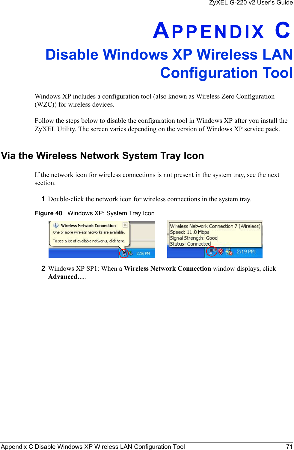 ZyXEL G-220 v2 User’s GuideAppendix C Disable Windows XP Wireless LAN Configuration Tool 71APPENDIX CDisable Windows XP Wireless LANConfiguration ToolWindows XP includes a configuration tool (also known as Wireless Zero Configuration (WZC)) for wireless devices. Follow the steps below to disable the configuration tool in Windows XP after you install the ZyXEL Utility. The screen varies depending on the version of Windows XP service pack.Via the Wireless Network System Tray IconIf the network icon for wireless connections is not present in the system tray, see the next section.1Double-click the network icon for wireless connections in the system tray. Figure 40   Windows XP: System Tray Icon2Windows XP SP1: When a Wireless Network Connection window displays, click Advanced…. 