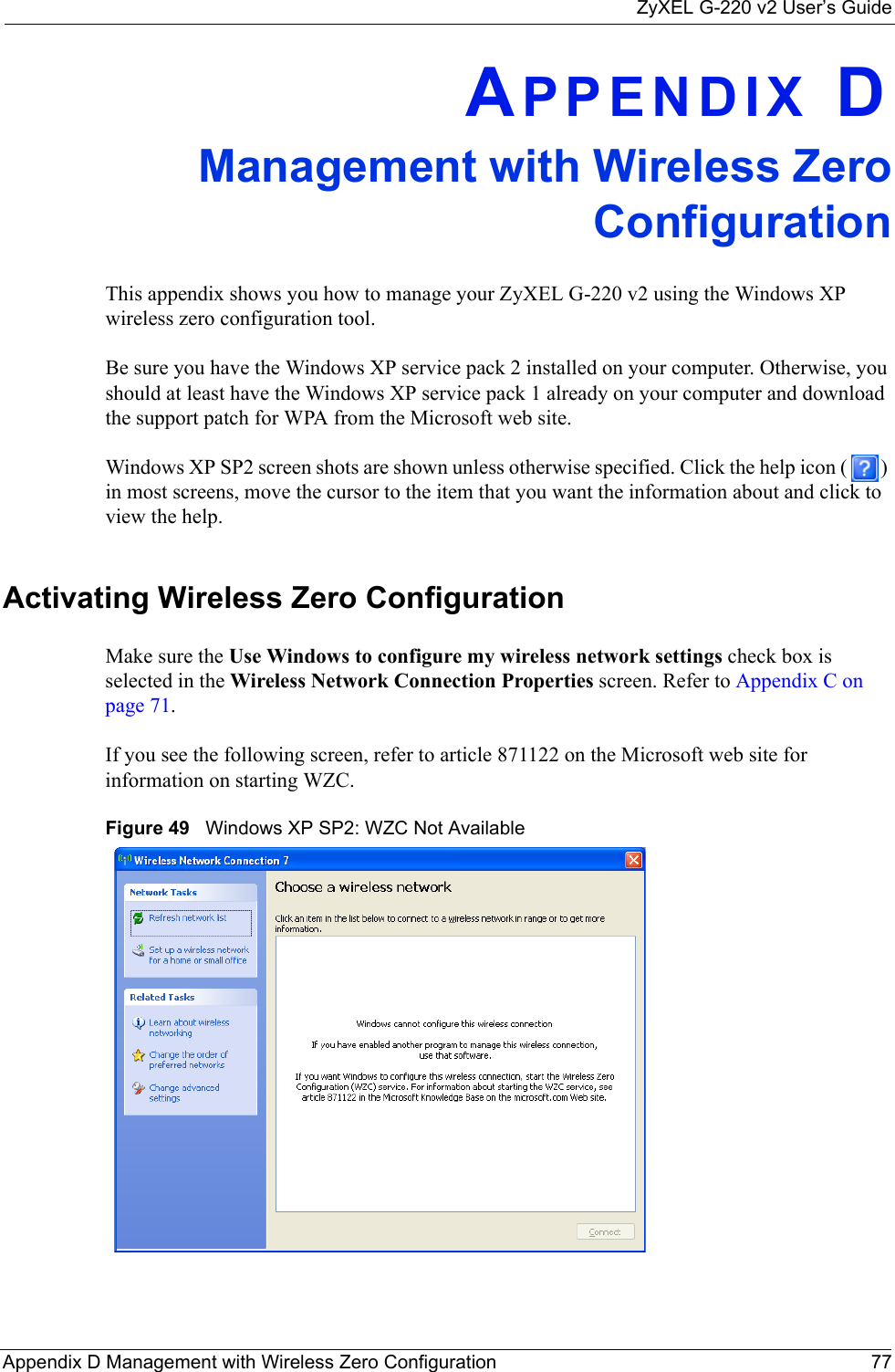 ZyXEL G-220 v2 User’s GuideAppendix D Management with Wireless Zero Configuration 77APPENDIX DManagement with Wireless ZeroConfigurationThis appendix shows you how to manage your ZyXEL G-220 v2 using the Windows XP wireless zero configuration tool.Be sure you have the Windows XP service pack 2 installed on your computer. Otherwise, you should at least have the Windows XP service pack 1 already on your computer and download the support patch for WPA from the Microsoft web site.Windows XP SP2 screen shots are shown unless otherwise specified. Click the help icon ( ) in most screens, move the cursor to the item that you want the information about and click to view the help.Activating Wireless Zero ConfigurationMake sure the Use Windows to configure my wireless network settings check box is selected in the Wireless Network Connection Properties screen. Refer to Appendix C on page 71.If you see the following screen, refer to article 871122 on the Microsoft web site for information on starting WZC.Figure 49   Windows XP SP2: WZC Not Available