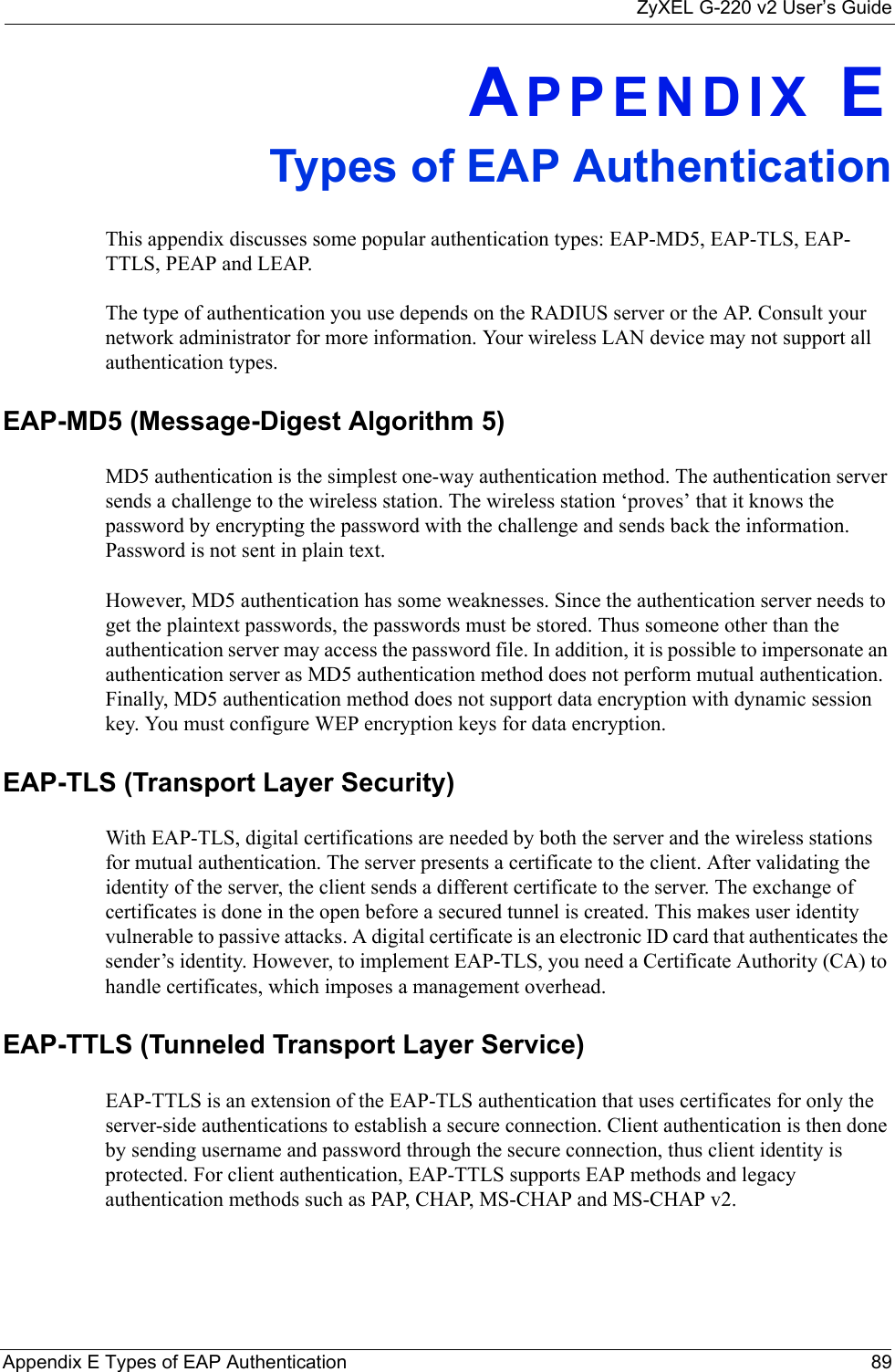 ZyXEL G-220 v2 User’s GuideAppendix E Types of EAP Authentication 89APPENDIX ETypes of EAP AuthenticationThis appendix discusses some popular authentication types: EAP-MD5, EAP-TLS, EAP-TTLS, PEAP and LEAP. The type of authentication you use depends on the RADIUS server or the AP. Consult your network administrator for more information. Your wireless LAN device may not support all authentication types. EAP-MD5 (Message-Digest Algorithm 5)MD5 authentication is the simplest one-way authentication method. The authentication server sends a challenge to the wireless station. The wireless station ‘proves’ that it knows the password by encrypting the password with the challenge and sends back the information. Password is not sent in plain text. However, MD5 authentication has some weaknesses. Since the authentication server needs to get the plaintext passwords, the passwords must be stored. Thus someone other than the authentication server may access the password file. In addition, it is possible to impersonate an authentication server as MD5 authentication method does not perform mutual authentication. Finally, MD5 authentication method does not support data encryption with dynamic session key. You must configure WEP encryption keys for data encryption. EAP-TLS (Transport Layer Security)With EAP-TLS, digital certifications are needed by both the server and the wireless stations for mutual authentication. The server presents a certificate to the client. After validating the identity of the server, the client sends a different certificate to the server. The exchange of certificates is done in the open before a secured tunnel is created. This makes user identity vulnerable to passive attacks. A digital certificate is an electronic ID card that authenticates the sender’s identity. However, to implement EAP-TLS, you need a Certificate Authority (CA) to handle certificates, which imposes a management overhead. EAP-TTLS (Tunneled Transport Layer Service) EAP-TTLS is an extension of the EAP-TLS authentication that uses certificates for only the server-side authentications to establish a secure connection. Client authentication is then done by sending username and password through the secure connection, thus client identity is protected. For client authentication, EAP-TTLS supports EAP methods and legacy authentication methods such as PAP, CHAP, MS-CHAP and MS-CHAP v2. 