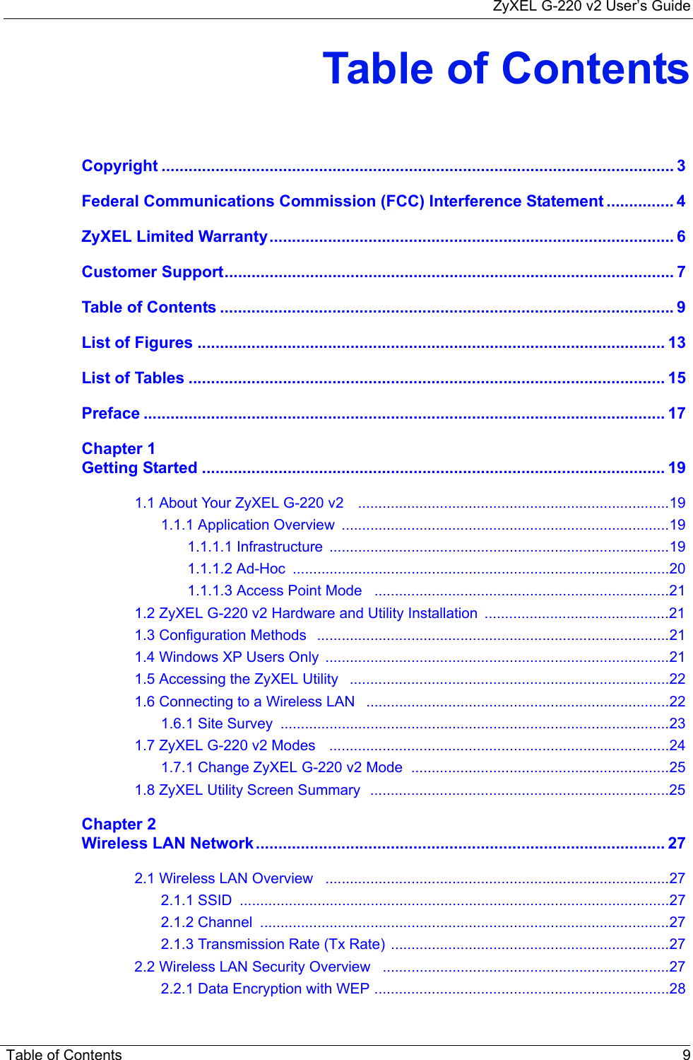 ZyXEL G-220 v2 User’s GuideTable of Contents 9Table of ContentsCopyright .................................................................................................................. 3Federal Communications Commission (FCC) Interference Statement ............... 4ZyXEL Limited Warranty.......................................................................................... 6Customer Support.................................................................................................... 7Table of Contents ..................................................................................................... 9List of Figures ........................................................................................................ 13List of Tables .......................................................................................................... 15Preface .................................................................................................................... 17Chapter 1Getting Started ....................................................................................................... 191.1 About Your ZyXEL G-220 v2    ............................................................................191.1.1 Application Overview  ................................................................................191.1.1.1 Infrastructure  ...................................................................................191.1.1.2 Ad-Hoc  ............................................................................................201.1.1.3 Access Point Mode   ........................................................................211.2 ZyXEL G-220 v2 Hardware and Utility Installation  .............................................211.3 Configuration Methods   ......................................................................................211.4 Windows XP Users Only  ....................................................................................211.5 Accessing the ZyXEL Utility   ..............................................................................221.6 Connecting to a Wireless LAN   ..........................................................................221.6.1 Site Survey  ...............................................................................................231.7 ZyXEL G-220 v2 Modes   ...................................................................................241.7.1 Change ZyXEL G-220 v2 Mode  ...............................................................251.8 ZyXEL Utility Screen Summary  .........................................................................25Chapter 2Wireless LAN Network ........................................................................................... 272.1 Wireless LAN Overview   ....................................................................................272.1.1 SSID  .........................................................................................................272.1.2 Channel  ....................................................................................................272.1.3 Transmission Rate (Tx Rate) ....................................................................272.2 Wireless LAN Security Overview   ......................................................................272.2.1 Data Encryption with WEP ........................................................................28