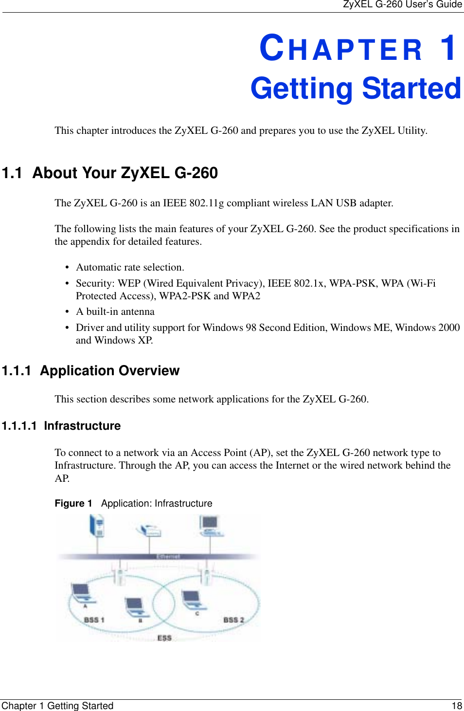 ZyXEL G-260 User’s GuideChapter 1 Getting Started 18CHAPTER 1Getting StartedThis chapter introduces the ZyXEL G-260 and prepares you to use the ZyXEL Utility.1.1  About Your ZyXEL G-260    The ZyXEL G-260 is an IEEE 802.11g compliant wireless LAN USB adapter. The following lists the main features of your ZyXEL G-260. See the product specifications in the appendix for detailed features.• Automatic rate selection.• Security: WEP (Wired Equivalent Privacy), IEEE 802.1x, WPA-PSK, WPA (Wi-Fi Protected Access), WPA2-PSK and WPA2 • A built-in antenna• Driver and utility support for Windows 98 Second Edition, Windows ME, Windows 2000 and Windows XP.1.1.1  Application OverviewThis section describes some network applications for the ZyXEL G-260. 1.1.1.1  Infrastructure To connect to a network via an Access Point (AP), set the ZyXEL G-260 network type to Infrastructure. Through the AP, you can access the Internet or the wired network behind the AP.  Figure 1   Application: Infrastructure 