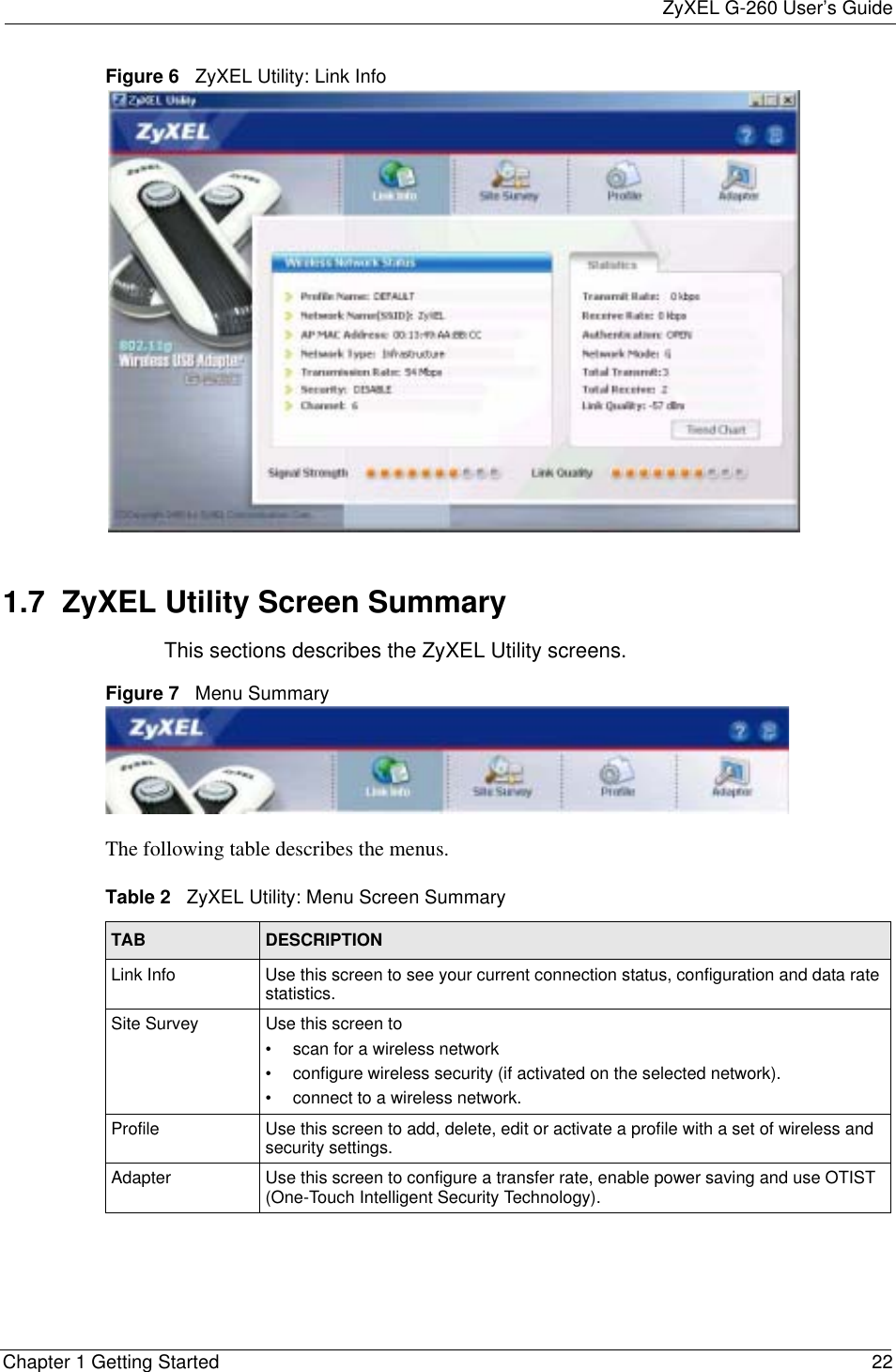 ZyXEL G-260 User’s GuideChapter 1 Getting Started 22Figure 6   ZyXEL Utility: Link Info 1.7  ZyXEL Utility Screen Summary This sections describes the ZyXEL Utility screens. Figure 7   Menu Summary The following table describes the menus. Table 2   ZyXEL Utility: Menu Screen SummaryTAB DESCRIPTIONLink Info Use this screen to see your current connection status, configuration and data rate statistics.Site Survey Use this screen to • scan for a wireless network• configure wireless security (if activated on the selected network).• connect to a wireless network.Profile Use this screen to add, delete, edit or activate a profile with a set of wireless and security settings.Adapter Use this screen to configure a transfer rate, enable power saving and use OTIST (One-Touch Intelligent Security Technology).