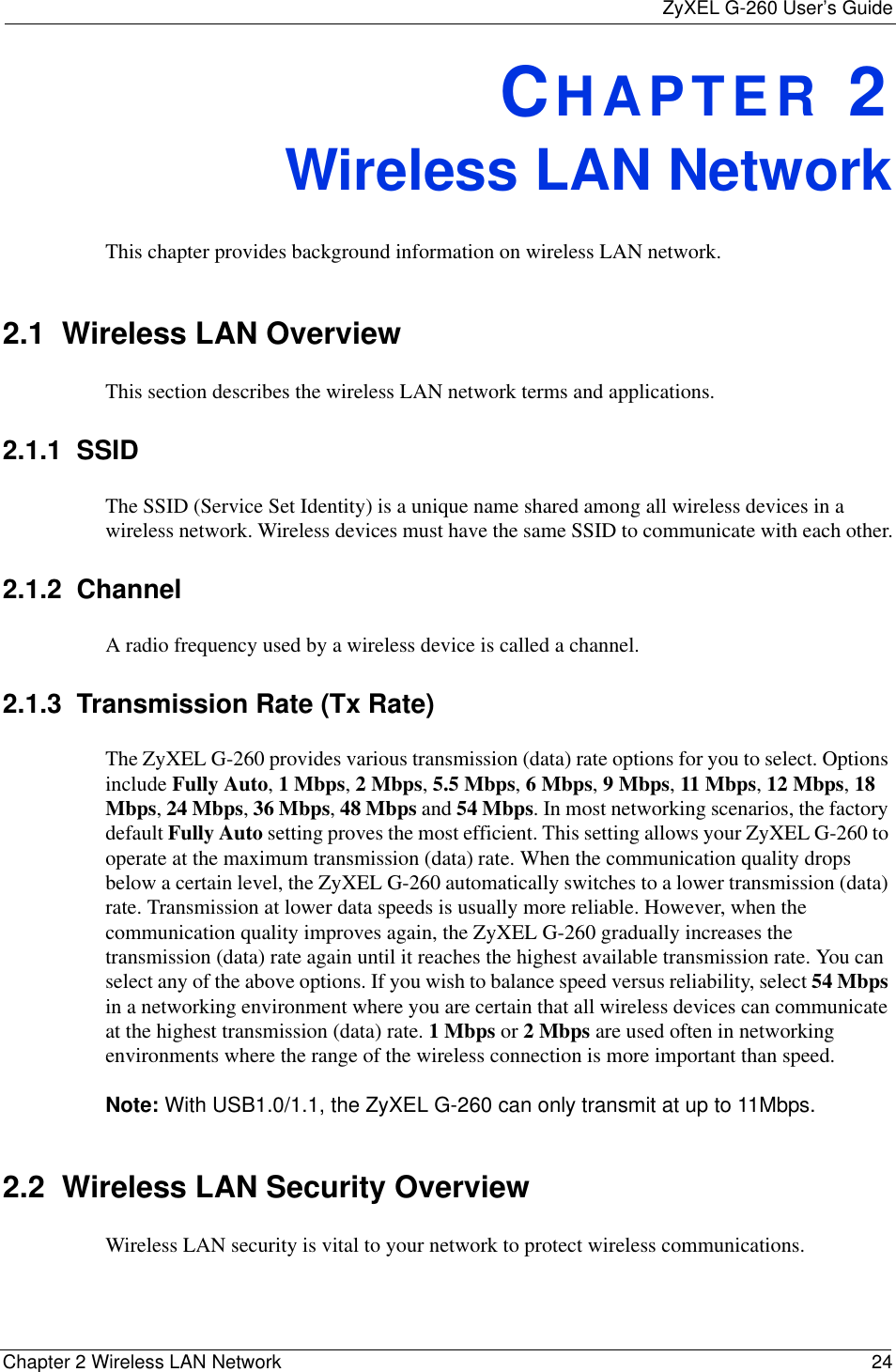 ZyXEL G-260 User’s GuideChapter 2 Wireless LAN Network 24CHAPTER 2Wireless LAN NetworkThis chapter provides background information on wireless LAN network.2.1  Wireless LAN Overview This section describes the wireless LAN network terms and applications.2.1.1  SSIDThe SSID (Service Set Identity) is a unique name shared among all wireless devices in a wireless network. Wireless devices must have the same SSID to communicate with each other.2.1.2  ChannelA radio frequency used by a wireless device is called a channel.2.1.3  Transmission Rate (Tx Rate)The ZyXEL G-260 provides various transmission (data) rate options for you to select. Options include Fully Auto,1 Mbps,2 Mbps,5.5 Mbps,6 Mbps,9 Mbps,11 Mbps, 12 Mbps,18 Mbps,24 Mbps,36 Mbps,48 Mbps and 54 Mbps. In most networking scenarios, the factory default Fully Auto setting proves the most efficient. This setting allows your ZyXEL G-260 to operate at the maximum transmission (data) rate. When the communication quality drops below a certain level, the ZyXEL G-260 automatically switches to a lower transmission (data) rate. Transmission at lower data speeds is usually more reliable. However, when the communication quality improves again, the ZyXEL G-260 gradually increases the transmission (data) rate again until it reaches the highest available transmission rate. You can select any of the above options. If you wish to balance speed versus reliability, select 54 Mbpsin a networking environment where you are certain that all wireless devices can communicate at the highest transmission (data) rate. 1 Mbps or 2 Mbps are used often in networking environments where the range of the wireless connection is more important than speed. Note: With USB1.0/1.1, the ZyXEL G-260 can only transmit at up to 11Mbps.2.2  Wireless LAN Security Overview Wireless LAN security is vital to your network to protect wireless communications.
