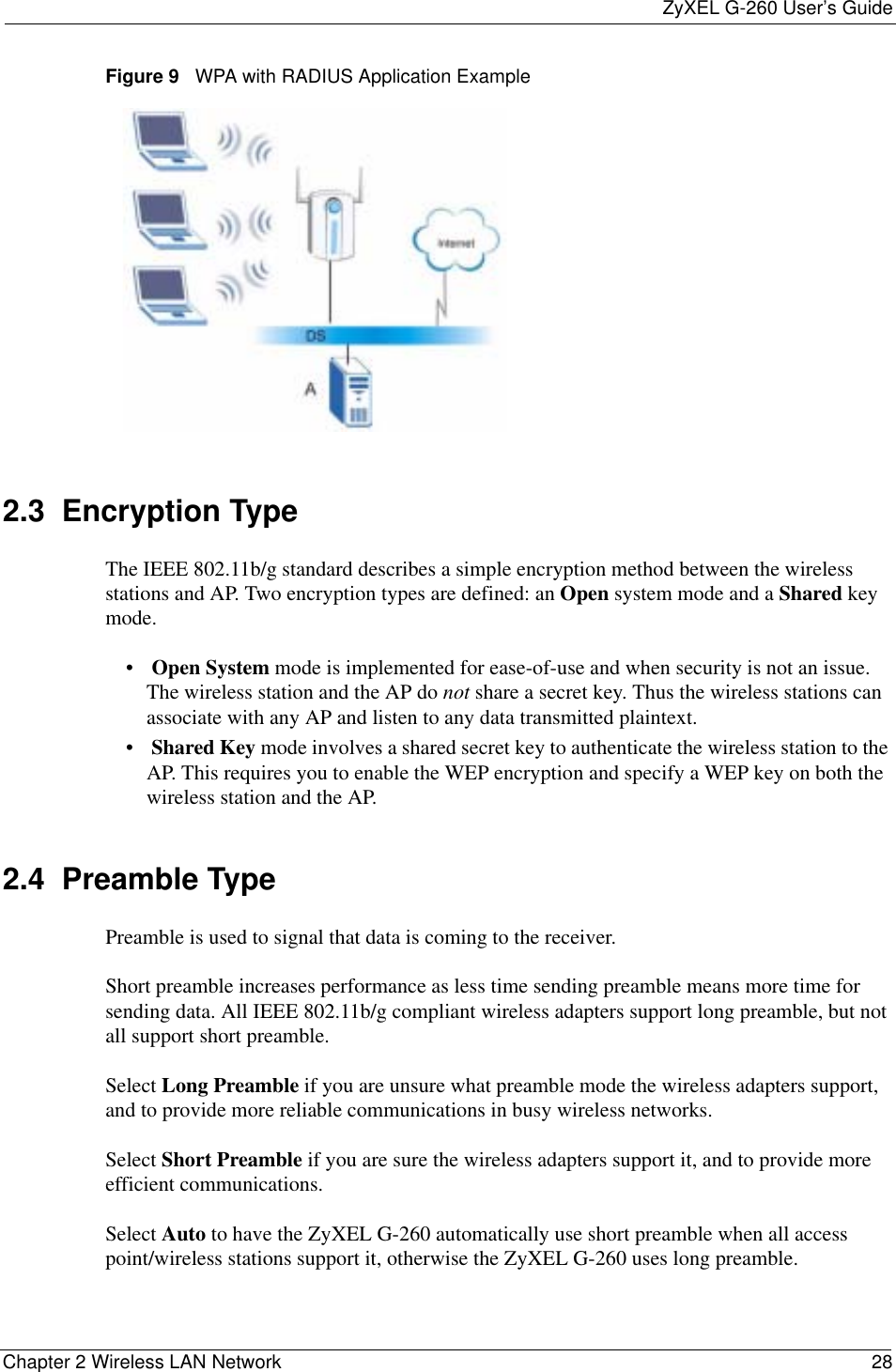ZyXEL G-260 User’s GuideChapter 2 Wireless LAN Network 28Figure 9   WPA with RADIUS Application Example2.3  Encryption TypeThe IEEE 802.11b/g standard describes a simple encryption method between the wireless stations and AP. Two encryption types are defined: an Open system mode and a Shared key mode.•Open System mode is implemented for ease-of-use and when security is not an issue. The wireless station and the AP do not share a secret key. Thus the wireless stations can associate with any AP and listen to any data transmitted plaintext.•Shared Key mode involves a shared secret key to authenticate the wireless station to the AP. This requires you to enable the WEP encryption and specify a WEP key on both the wireless station and the AP. 2.4  Preamble TypePreamble is used to signal that data is coming to the receiver.  Short preamble increases performance as less time sending preamble means more time for sending data. All IEEE 802.11b/g compliant wireless adapters support long preamble, but not all support short preamble. Select Long Preamble if you are unsure what preamble mode the wireless adapters support, and to provide more reliable communications in busy wireless networks. Select Short Preamble if you are sure the wireless adapters support it, and to provide more efficient communications.Select Auto to have the ZyXEL G-260 automatically use short preamble when all access point/wireless stations support it, otherwise the ZyXEL G-260 uses long preamble.