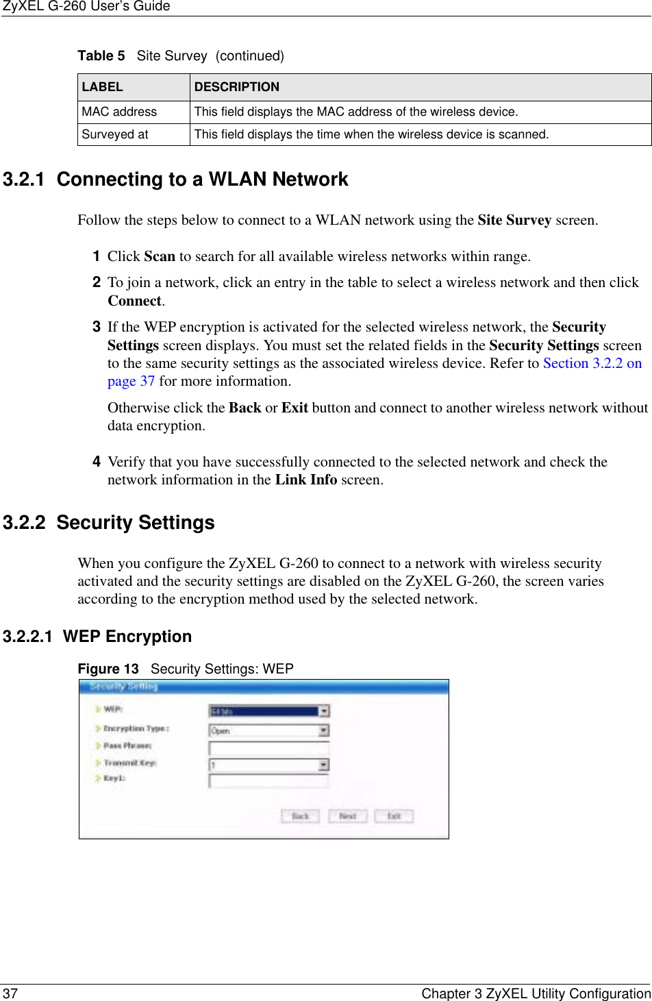 ZyXEL G-260 User’s Guide37 Chapter 3 ZyXEL Utility Configuration3.2.1  Connecting to a WLAN Network Follow the steps below to connect to a WLAN network using the Site Survey screen.1Click Scan to search for all available wireless networks within range.2To join a network, click an entry in the table to select a wireless network and then click Connect.3If the WEP encryption is activated for the selected wireless network, the Security Settings screen displays. You must set the related fields in the Security Settings screen to the same security settings as the associated wireless device. Refer to Section 3.2.2 on page 37 for more information.Otherwise click the Back or Exit button and connect to another wireless network without data encryption.4Verify that you have successfully connected to the selected network and check the network information in the Link Info screen.3.2.2  Security Settings When you configure the ZyXEL G-260 to connect to a network with wireless security activated and the security settings are disabled on the ZyXEL G-260, the screen varies according to the encryption method used by the selected network.3.2.2.1  WEP EncryptionFigure 13   Security Settings: WEP  MAC address  This field displays the MAC address of the wireless device.Surveyed at  This field displays the time when the wireless device is scanned.Table 5   Site Survey  (continued)LABEL DESCRIPTION