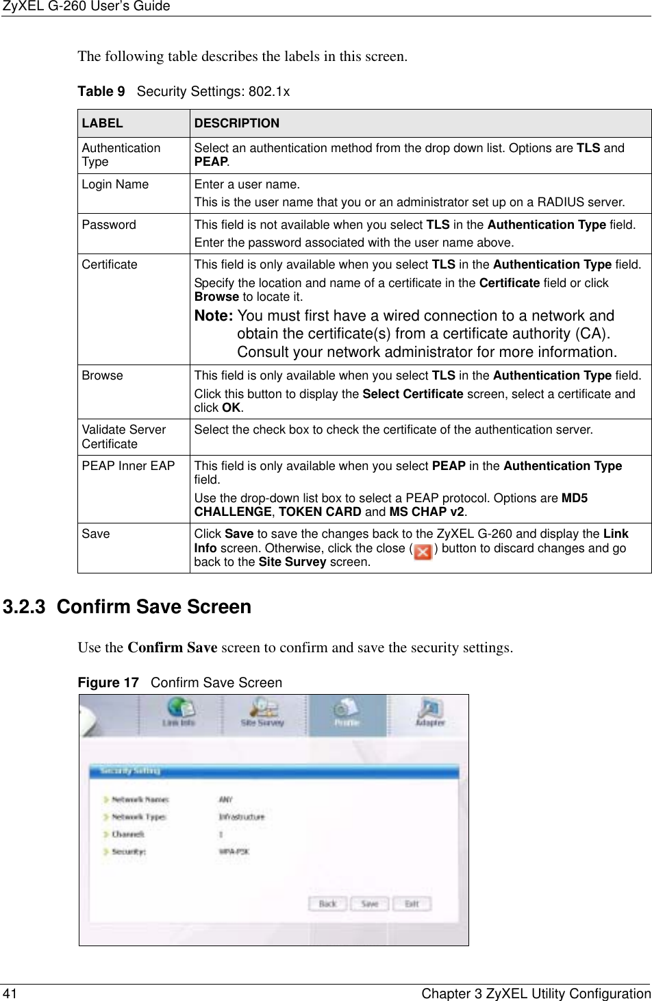 ZyXEL G-260 User’s Guide41 Chapter 3 ZyXEL Utility ConfigurationThe following table describes the labels in this screen.  3.2.3  Confirm Save ScreenUse the Confirm Save screen to confirm and save the security settings.Figure 17   Confirm Save Screen Table 9   Security Settings: 802.1xLABEL DESCRIPTIONAuthentication Type Select an authentication method from the drop down list. Options are TLS and PEAP.Login Name Enter a user name. This is the user name that you or an administrator set up on a RADIUS server.Password This field is not available when you select TLS in the Authentication Type field. Enter the password associated with the user name above. Certificate This field is only available when you select TLS in the Authentication Type field. Specify the location and name of a certificate in the Certificate field or click Browse to locate it.Note: You must first have a wired connection to a network and obtain the certificate(s) from a certificate authority (CA). Consult your network administrator for more information.Browse This field is only available when you select TLS in the Authentication Type field.Click this button to display the Select Certificate screen, select a certificate and click OK.Validate Server Certificate Select the check box to check the certificate of the authentication server.PEAP Inner EAP This field is only available when you select PEAP in the Authentication Typefield.Use the drop-down list box to select a PEAP protocol. Options are MD5CHALLENGE,TOKEN CARD and MS CHAP v2.Save Click Save to save the changes back to the ZyXEL G-260 and display the Link Info screen. Otherwise, click the close ( ) button to discard changes and go back to the Site Survey screen.
