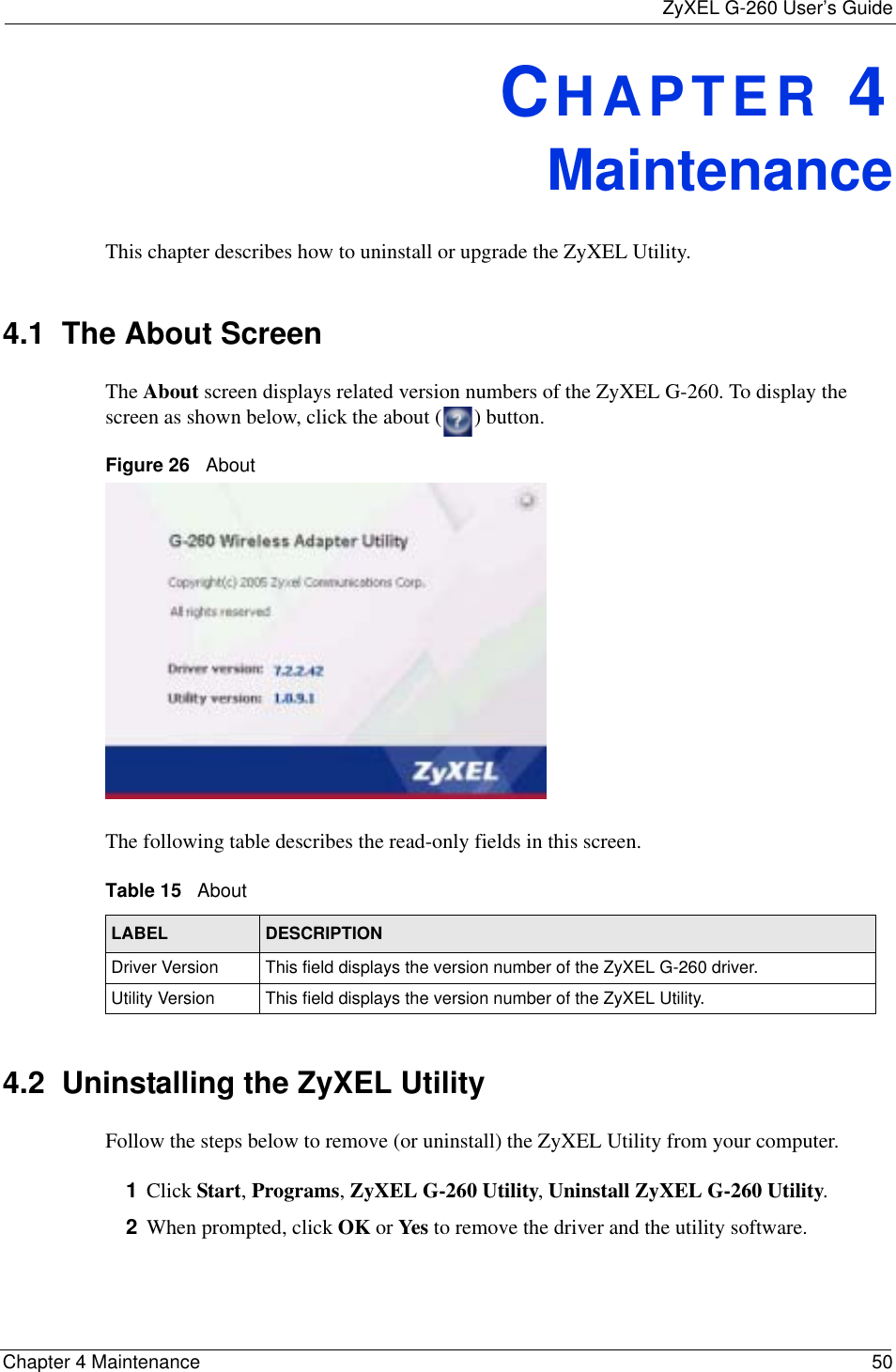 ZyXEL G-260 User’s GuideChapter 4 Maintenance 50CHAPTER 4MaintenanceThis chapter describes how to uninstall or upgrade the ZyXEL Utility.4.1  The About Screen The About screen displays related version numbers of the ZyXEL G-260. To display the screen as shown below, click the about ( ) button.Figure 26   About The following table describes the read-only fields in this screen. 4.2  Uninstalling the ZyXEL Utility Follow the steps below to remove (or uninstall) the ZyXEL Utility from your computer.1Click Start,Programs,ZyXEL G-260 Utility,Uninstall ZyXEL G-260 Utility.2When prompted, click OK or Yes to remove the driver and the utility software.Table 15   About LABEL DESCRIPTIONDriver Version This field displays the version number of the ZyXEL G-260 driver.Utility Version This field displays the version number of the ZyXEL Utility.