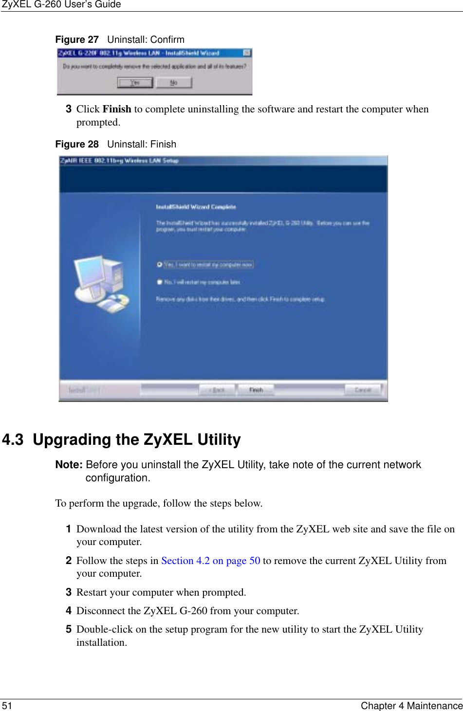 ZyXEL G-260 User’s Guide51 Chapter 4 MaintenanceFigure 27   Uninstall: Confirm  3Click Finish to complete uninstalling the software and restart the computer when prompted.Figure 28   Uninstall: Finish 4.3  Upgrading the ZyXEL Utility Note: Before you uninstall the ZyXEL Utility, take note of the current network configuration.To perform the upgrade, follow the steps below.1Download the latest version of the utility from the ZyXEL web site and save the file on your computer.2Follow the steps in Section 4.2 on page 50 to remove the current ZyXEL Utility from your computer.3Restart your computer when prompted.4Disconnect the ZyXEL G-260 from your computer.5Double-click on the setup program for the new utility to start the ZyXEL Utility installation.