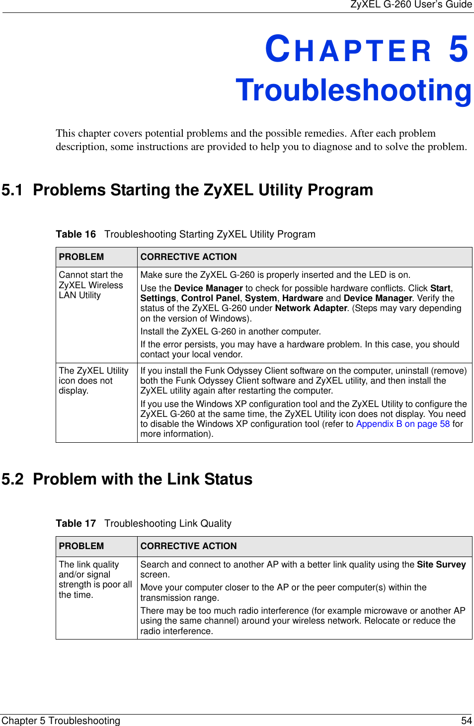 ZyXEL G-260 User’s GuideChapter 5 Troubleshooting 54CHAPTER 5   TroubleshootingThis chapter covers potential problems and the possible remedies. After each problem description, some instructions are provided to help you to diagnose and to solve the problem.5.1  Problems Starting the ZyXEL Utility Program5.2  Problem with the Link StatusTable 16   Troubleshooting Starting ZyXEL Utility Program PROBLEM CORRECTIVE ACTIONCannot start the ZyXEL Wireless LAN UtilityMake sure the ZyXEL G-260 is properly inserted and the LED is on. Use the Device Manager to check for possible hardware conflicts. Click Start,Settings,Control Panel,System,Hardware and Device Manager. Verify the status of the ZyXEL G-260 under Network Adapter. (Steps may vary depending on the version of Windows). Install the ZyXEL G-260 in another computer.If the error persists, you may have a hardware problem. In this case, you should contact your local vendor.The ZyXEL Utility icon does not display.If you install the Funk Odyssey Client software on the computer, uninstall (remove) both the Funk Odyssey Client software and ZyXEL utility, and then install the ZyXEL utility again after restarting the computer.If you use the Windows XP configuration tool and the ZyXEL Utility to configure the ZyXEL G-260 at the same time, the ZyXEL Utility icon does not display. You need to disable the Windows XP configuration tool (refer to Appendix B on page 58 for more information).Table 17   Troubleshooting Link Quality PROBLEM CORRECTIVE ACTIONThe link quality and/or signal strength is poor all the time.Search and connect to another AP with a better link quality using the Site Survey screen.Move your computer closer to the AP or the peer computer(s) within the transmission range.There may be too much radio interference (for example microwave or another AP using the same channel) around your wireless network. Relocate or reduce the radio interference.