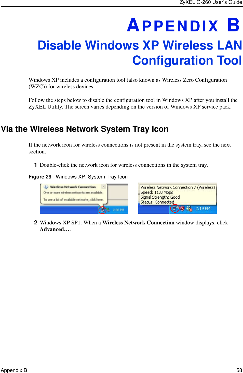 ZyXEL G-260 User’s GuideAppendix B 58APPENDIX BDisable Windows XP Wireless LANConfiguration ToolWindows XP includes a configuration tool (also known as Wireless Zero Configuration (WZC)) for wireless devices. Follow the steps below to disable the configuration tool in Windows XP after you install the ZyXEL Utility. The screen varies depending on the version of Windows XP service pack.Via the Wireless Network System Tray IconIf the network icon for wireless connections is not present in the system tray, see the next section.1Double-click the network icon for wireless connections in the system tray. Figure 29   Windows XP: System Tray Icon2Windows XP SP1: When a Wireless Network Connection window displays, click Advanced….