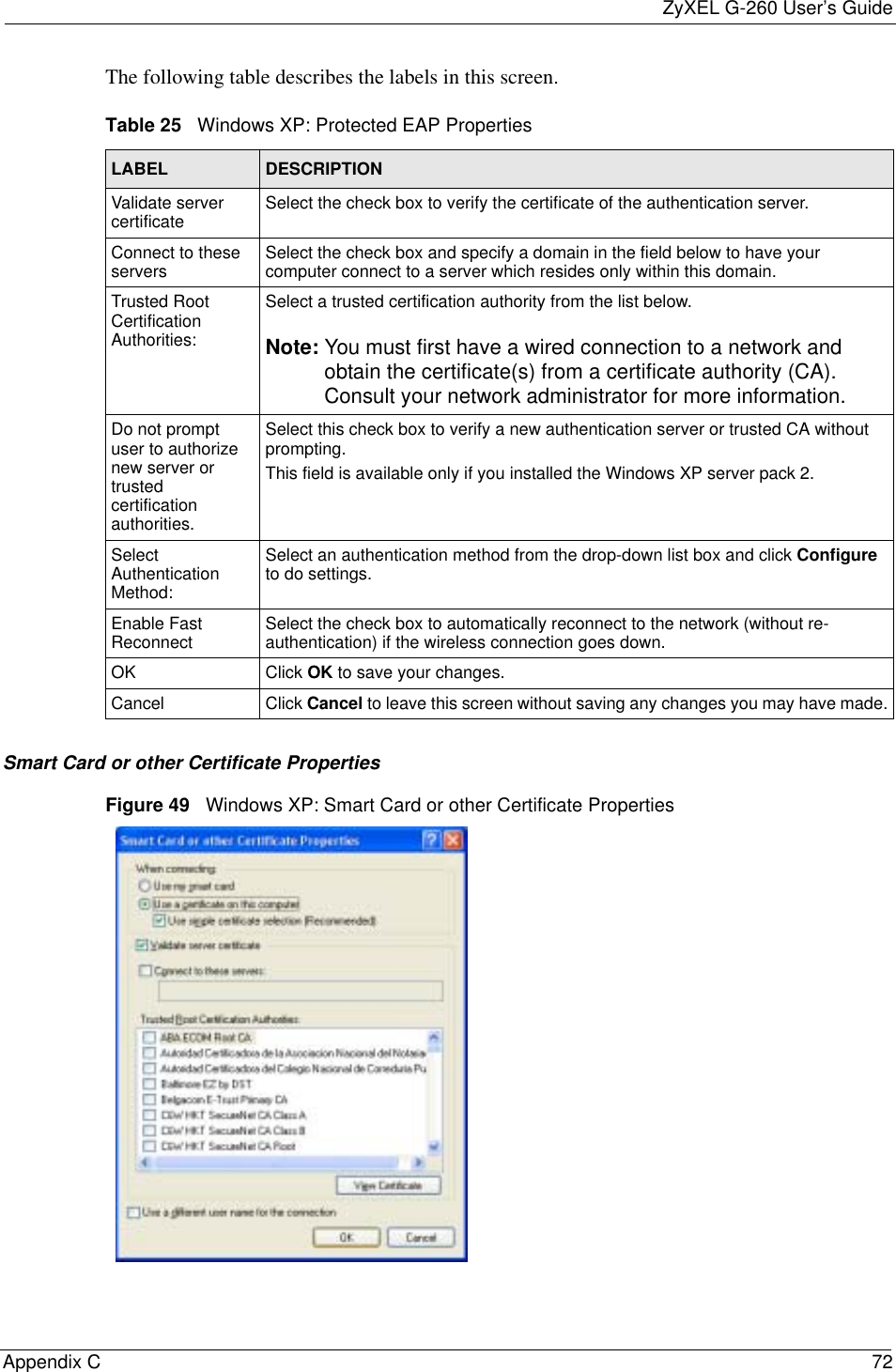 ZyXEL G-260 User’s GuideAppendix C 72The following table describes the labels in this screen.Smart Card or other Certificate PropertiesFigure 49   Windows XP: Smart Card or other Certificate PropertiesTable 25   Windows XP: Protected EAP PropertiesLABEL DESCRIPTIONValidate server certificate Select the check box to verify the certificate of the authentication server.Connect to these servers Select the check box and specify a domain in the field below to have your computer connect to a server which resides only within this domain.Trusted Root Certification Authorities:Select a trusted certification authority from the list below.Note: You must first have a wired connection to a network and obtain the certificate(s) from a certificate authority (CA). Consult your network administrator for more information.Do not prompt user to authorize new server or trusted certification authorities.Select this check box to verify a new authentication server or trusted CA without prompting.This field is available only if you installed the Windows XP server pack 2.Select Authentication Method:Select an authentication method from the drop-down list box and click Configureto do settings.Enable Fast Reconnect Select the check box to automatically reconnect to the network (without re-authentication) if the wireless connection goes down.OK Click OK to save your changes.Cancel Click Cancel to leave this screen without saving any changes you may have made.