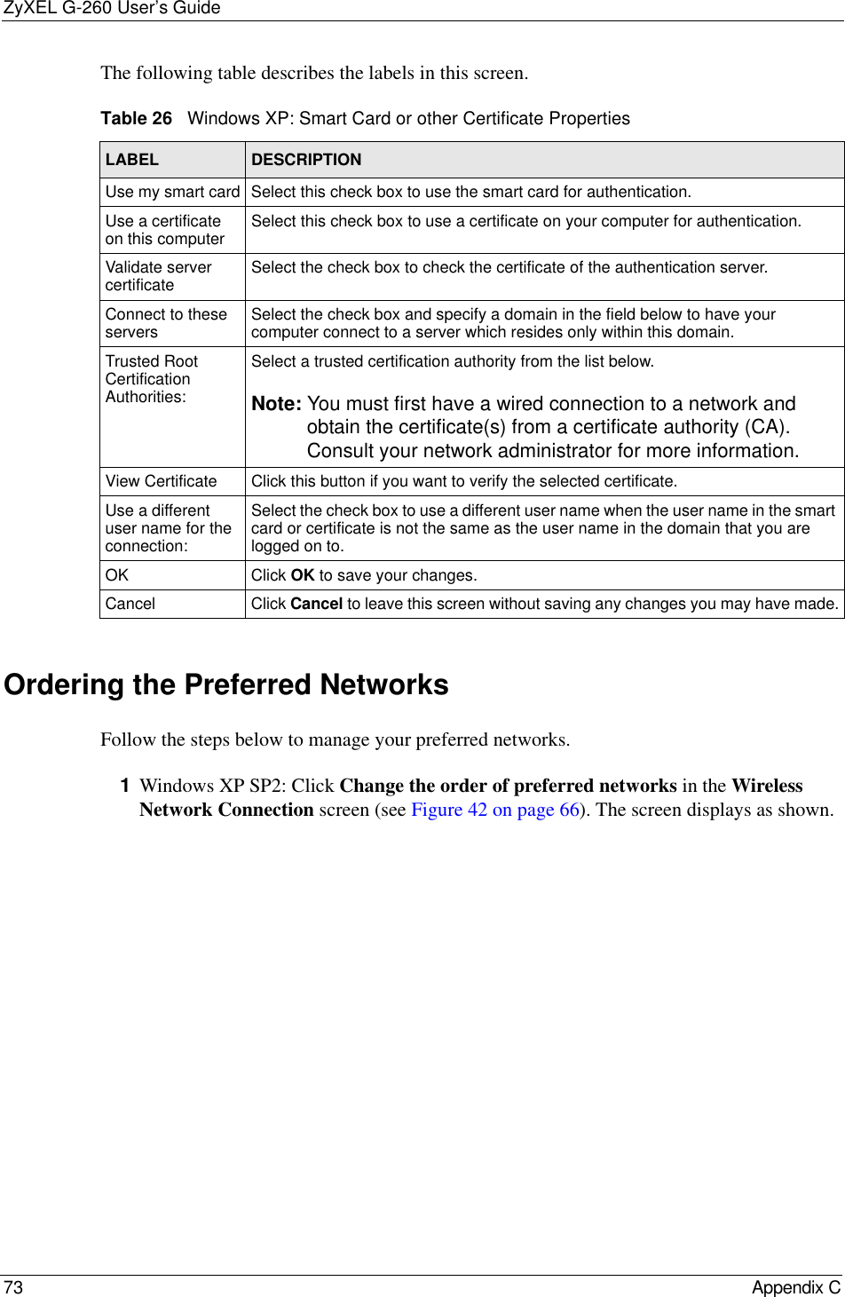 ZyXEL G-260 User’s Guide73 Appendix CThe following table describes the labels in this screen.Ordering the Preferred NetworksFollow the steps below to manage your preferred networks.1Windows XP SP2: Click Change the order of preferred networks in the Wireless Network Connection screen (see Figure 42 on page 66). The screen displays as shown. Table 26   Windows XP: Smart Card or other Certificate PropertiesLABEL DESCRIPTIONUse my smart card Select this check box to use the smart card for authentication.Use a certificate on this computer Select this check box to use a certificate on your computer for authentication.Validate server certificate Select the check box to check the certificate of the authentication server.Connect to these servers Select the check box and specify a domain in the field below to have your computer connect to a server which resides only within this domain. Trusted Root Certification Authorities:Select a trusted certification authority from the list below.Note: You must first have a wired connection to a network and obtain the certificate(s) from a certificate authority (CA). Consult your network administrator for more information.View Certificate Click this button if you want to verify the selected certificate.Use a different user name for the connection:Select the check box to use a different user name when the user name in the smart card or certificate is not the same as the user name in the domain that you are logged on to.OK Click OK to save your changes.Cancel Click Cancel to leave this screen without saving any changes you may have made.