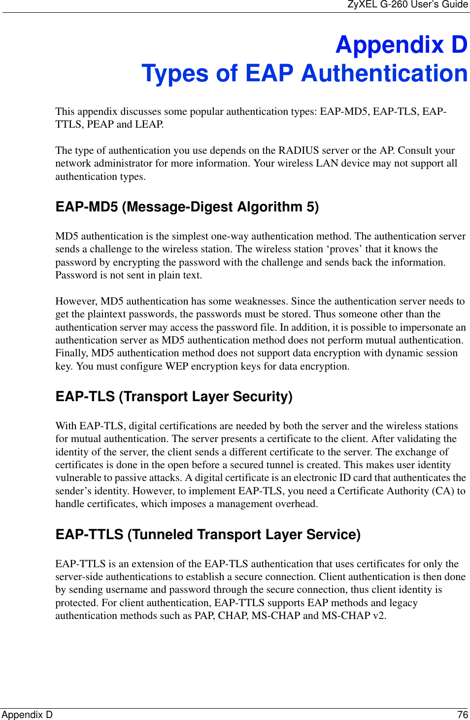 ZyXEL G-260 User’s GuideAppendix D 76Appendix DTypes of EAP AuthenticationThis appendix discusses some popular authentication types: EAP-MD5, EAP-TLS, EAP-TTLS, PEAP and LEAP. The type of authentication you use depends on the RADIUS server or the AP. Consult your network administrator for more information. Your wireless LAN device may not support all authentication types. EAP-MD5 (Message-Digest Algorithm 5)MD5 authentication is the simplest one-way authentication method. The authentication server sends a challenge to the wireless station. The wireless station ‘proves’ that it knows the password by encrypting the password with the challenge and sends back the information. Password is not sent in plain text. However, MD5 authentication has some weaknesses. Since the authentication server needs to get the plaintext passwords, the passwords must be stored. Thus someone other than the authentication server may access the password file. In addition, it is possible to impersonate an authentication server as MD5 authentication method does not perform mutual authentication. Finally, MD5 authentication method does not support data encryption with dynamic session key. You must configure WEP encryption keys for data encryption. EAP-TLS (Transport Layer Security)With EAP-TLS, digital certifications are needed by both the server and the wireless stations for mutual authentication. The server presents a certificate to the client. After validating the identity of the server, the client sends a different certificate to the server. The exchange of certificates is done in the open before a secured tunnel is created. This makes user identity vulnerable to passive attacks. A digital certificate is an electronic ID card that authenticates the sender’s identity. However, to implement EAP-TLS, you need a Certificate Authority (CA) to handle certificates, which imposes a management overhead. EAP-TTLS (Tunneled Transport Layer Service) EAP-TTLS is an extension of the EAP-TLS authentication that uses certificates for only the server-side authentications to establish a secure connection. Client authentication is then done by sending username and password through the secure connection, thus client identity is protected. For client authentication, EAP-TTLS supports EAP methods and legacy authentication methods such as PAP, CHAP, MS-CHAP and MS-CHAP v2. 
