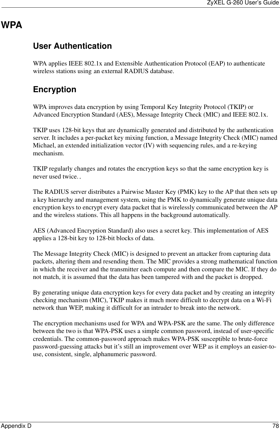 ZyXEL G-260 User’s GuideAppendix D 78WPAUser Authentication WPA applies IEEE 802.1x and Extensible Authentication Protocol (EAP) to authenticate wireless stations using an external RADIUS database. EncryptionWPA improves data encryption by using Temporal Key Integrity Protocol (TKIP) or Advanced Encryption Standard (AES), Message Integrity Check (MIC) and IEEE 802.1x.TKIP uses 128-bit keys that are dynamically generated and distributed by the authentication server. It includes a per-packet key mixing function, a Message Integrity Check (MIC) named Michael, an extended initialization vector (IV) with sequencing rules, and a re-keying mechanism.TKIP regularly changes and rotates the encryption keys so that the same encryption key is never used twice. The RADIUS server distributes a Pairwise Master Key (PMK) key to the AP that then sets up a key hierarchy and management system, using the PMK to dynamically generate unique data encryption keys to encrypt every data packet that is wirelessly communicated between the AP and the wireless stations. This all happens in the background automatically.AES (Advanced Encryption Standard) also uses a secret key. This implementation of AES applies a 128-bit key to 128-bit blocks of data.The Message Integrity Check (MIC) is designed to prevent an attacker from capturing data packets, altering them and resending them. The MIC provides a strong mathematical function in which the receiver and the transmitter each compute and then compare the MIC. If they do not match, it is assumed that the data has been tampered with and the packet is dropped. By generating unique data encryption keys for every data packet and by creating an integrity checking mechanism (MIC), TKIP makes it much more difficult to decrypt data on a Wi-Fi network than WEP, making it difficult for an intruder to break into the network. The encryption mechanisms used for WPA and WPA-PSK are the same. The only difference between the two is that WPA-PSK uses a simple common password, instead of user-specific credentials. The common-password approach makes WPA-PSK susceptible to brute-force password-guessing attacks but it’s still an improvement over WEP as it employs an easier-to-use, consistent, single, alphanumeric password.