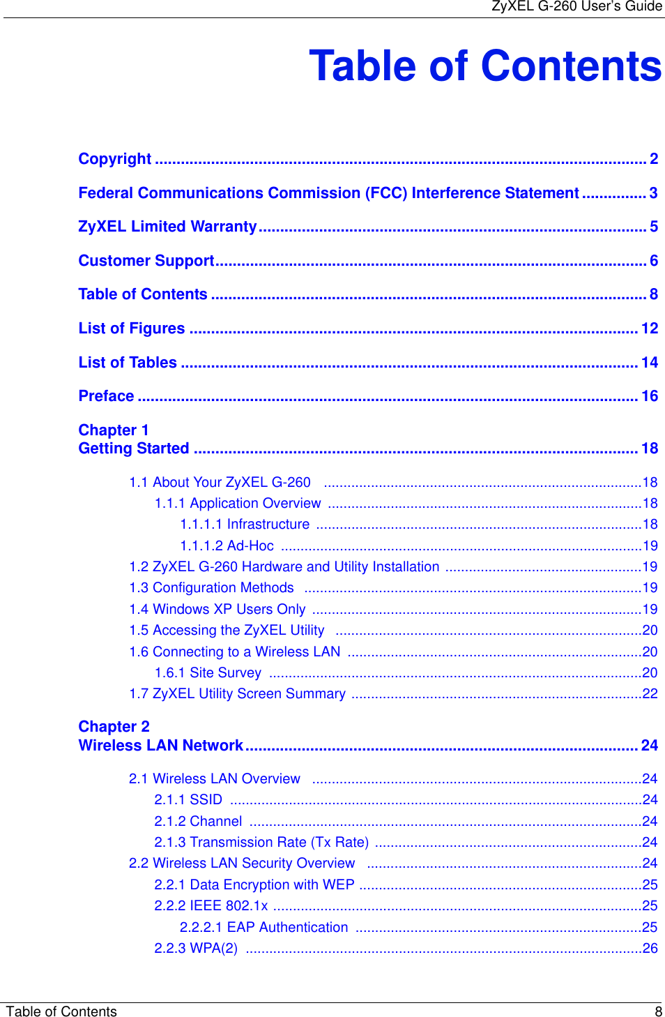 ZyXEL G-260 User’s GuideTable of Contents 8Table of ContentsCopyright .................................................................................................................. 2Federal Communications Commission (FCC) Interference Statement ............... 3ZyXEL Limited Warranty.......................................................................................... 5Customer Support.................................................................................................... 6Table of Contents ..................................................................................................... 8List of Figures ........................................................................................................ 12List of Tables .......................................................................................................... 14Preface .................................................................................................................... 16Chapter 1Getting Started ....................................................................................................... 181.1 About Your ZyXEL G-260   .................................................................................181.1.1 Application Overview  ................................................................................181.1.1.1 Infrastructure  ...................................................................................181.1.1.2 Ad-Hoc  ............................................................................................191.2 ZyXEL G-260 Hardware and Utility Installation ..................................................191.3 Configuration Methods  ......................................................................................191.4 Windows XP Users Only ....................................................................................191.5 Accessing the ZyXEL Utility   ..............................................................................201.6 Connecting to a Wireless LAN  ...........................................................................201.6.1 Site Survey  ...............................................................................................201.7 ZyXEL Utility Screen Summary ..........................................................................22Chapter 2Wireless LAN Network........................................................................................... 242.1 Wireless LAN Overview   ....................................................................................242.1.1 SSID  .........................................................................................................242.1.2 Channel  ....................................................................................................242.1.3 Transmission Rate (Tx Rate) ....................................................................242.2 Wireless LAN Security Overview   ......................................................................242.2.1 Data Encryption with WEP ........................................................................252.2.2 IEEE 802.1x ..............................................................................................252.2.2.1 EAP Authentication  .........................................................................252.2.3 WPA(2)  .....................................................................................................26