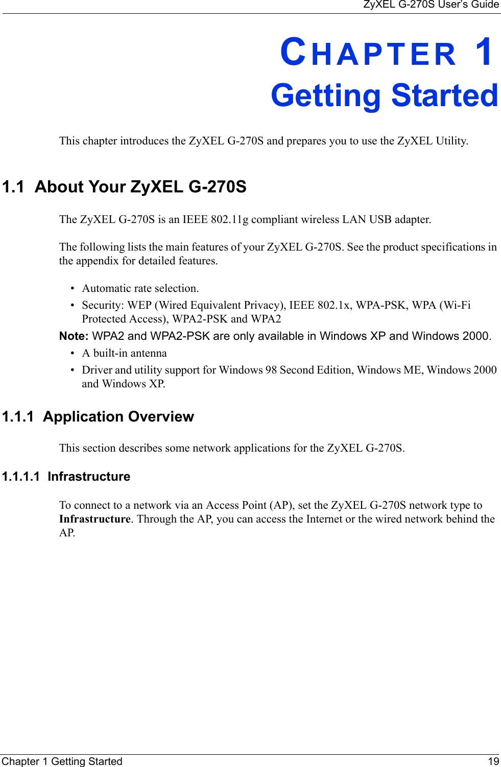 ZyXEL G-270S User’s GuideChapter 1 Getting Started 19CHAPTER 1Getting StartedThis chapter introduces the ZyXEL G-270S and prepares you to use the ZyXEL Utility.1.1  About Your ZyXEL G-270S    The ZyXEL G-270S is an IEEE 802.11g compliant wireless LAN USB adapter. The following lists the main features of your ZyXEL G-270S. See the product specifications in the appendix for detailed features.• Automatic rate selection.• Security: WEP (Wired Equivalent Privacy), IEEE 802.1x, WPA-PSK, WPA (Wi-Fi Protected Access), WPA2-PSK and WPA2 Note: WPA2 and WPA2-PSK are only available in Windows XP and Windows 2000.• A built-in antenna• Driver and utility support for Windows 98 Second Edition, Windows ME, Windows 2000 and Windows XP.1.1.1  Application OverviewThis section describes some network applications for the ZyXEL G-270S. 1.1.1.1  Infrastructure To connect to a network via an Access Point (AP), set the ZyXEL G-270S network type to Infrastructure. Through the AP, you can access the Internet or the wired network behind the AP.  
