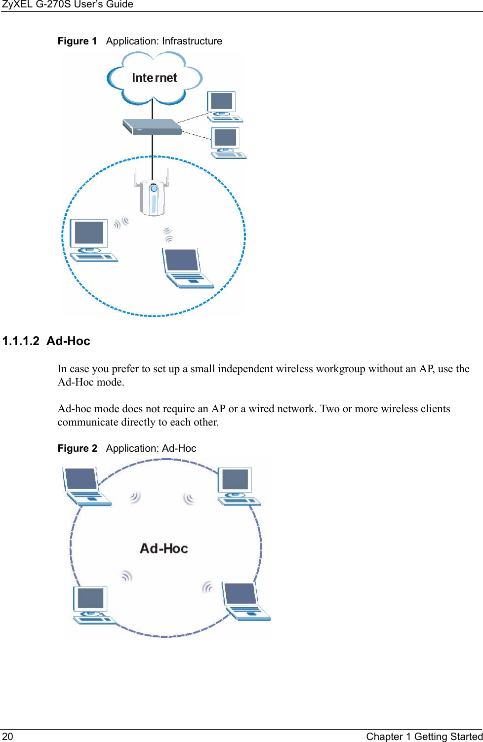 ZyXEL G-270S User’s Guide20 Chapter 1 Getting StartedFigure 1   Application: Infrastructure 1.1.1.2  Ad-Hoc In case you prefer to set up a small independent wireless workgroup without an AP, use the Ad-Hoc mode.Ad-hoc mode does not require an AP or a wired network. Two or more wireless clients communicate directly to each other. Figure 2   Application: Ad-Hoc 