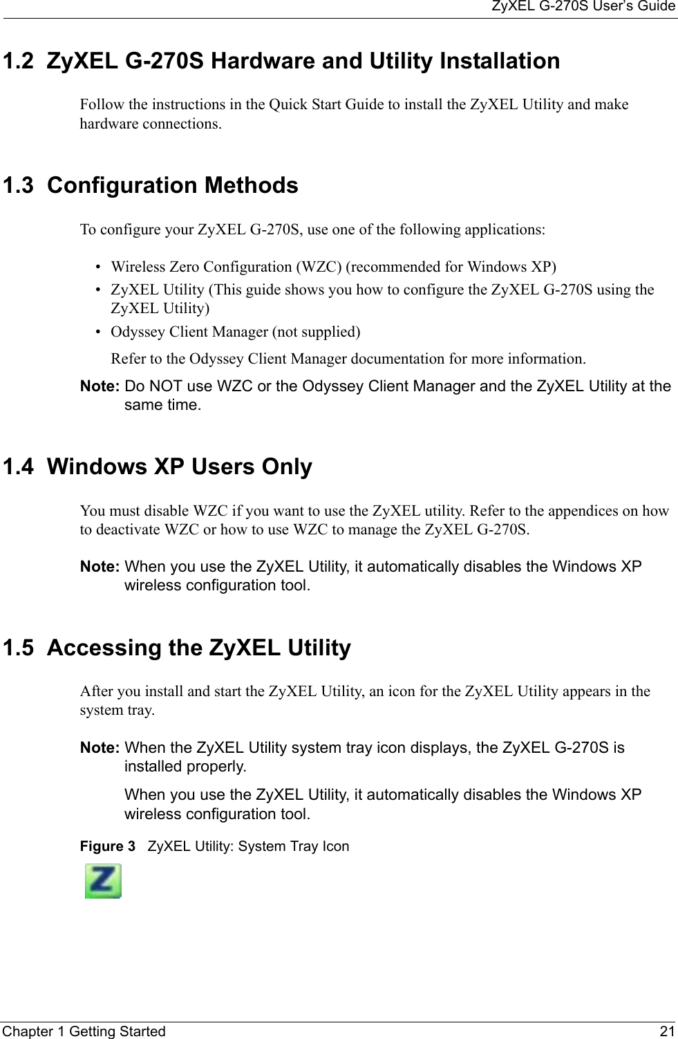 ZyXEL G-270S User’s GuideChapter 1 Getting Started 211.2  ZyXEL G-270S Hardware and Utility InstallationFollow the instructions in the Quick Start Guide to install the ZyXEL Utility and make hardware connections.1.3  Configuration Methods   To configure your ZyXEL G-270S, use one of the following applications:• Wireless Zero Configuration (WZC) (recommended for Windows XP)• ZyXEL Utility (This guide shows you how to configure the ZyXEL G-270S using the ZyXEL Utility)• Odyssey Client Manager (not supplied) Refer to the Odyssey Client Manager documentation for more information.Note: Do NOT use WZC or the Odyssey Client Manager and the ZyXEL Utility at the same time.1.4  Windows XP Users Only You must disable WZC if you want to use the ZyXEL utility. Refer to the appendices on how to deactivate WZC or how to use WZC to manage the ZyXEL G-270S.Note: When you use the ZyXEL Utility, it automatically disables the Windows XP wireless configuration tool. 1.5  Accessing the ZyXEL Utility After you install and start the ZyXEL Utility, an icon for the ZyXEL Utility appears in the system tray.Note: When the ZyXEL Utility system tray icon displays, the ZyXEL G-270S is installed properly.When you use the ZyXEL Utility, it automatically disables the Windows XP wireless configuration tool. Figure 3   ZyXEL Utility: System Tray Icon 