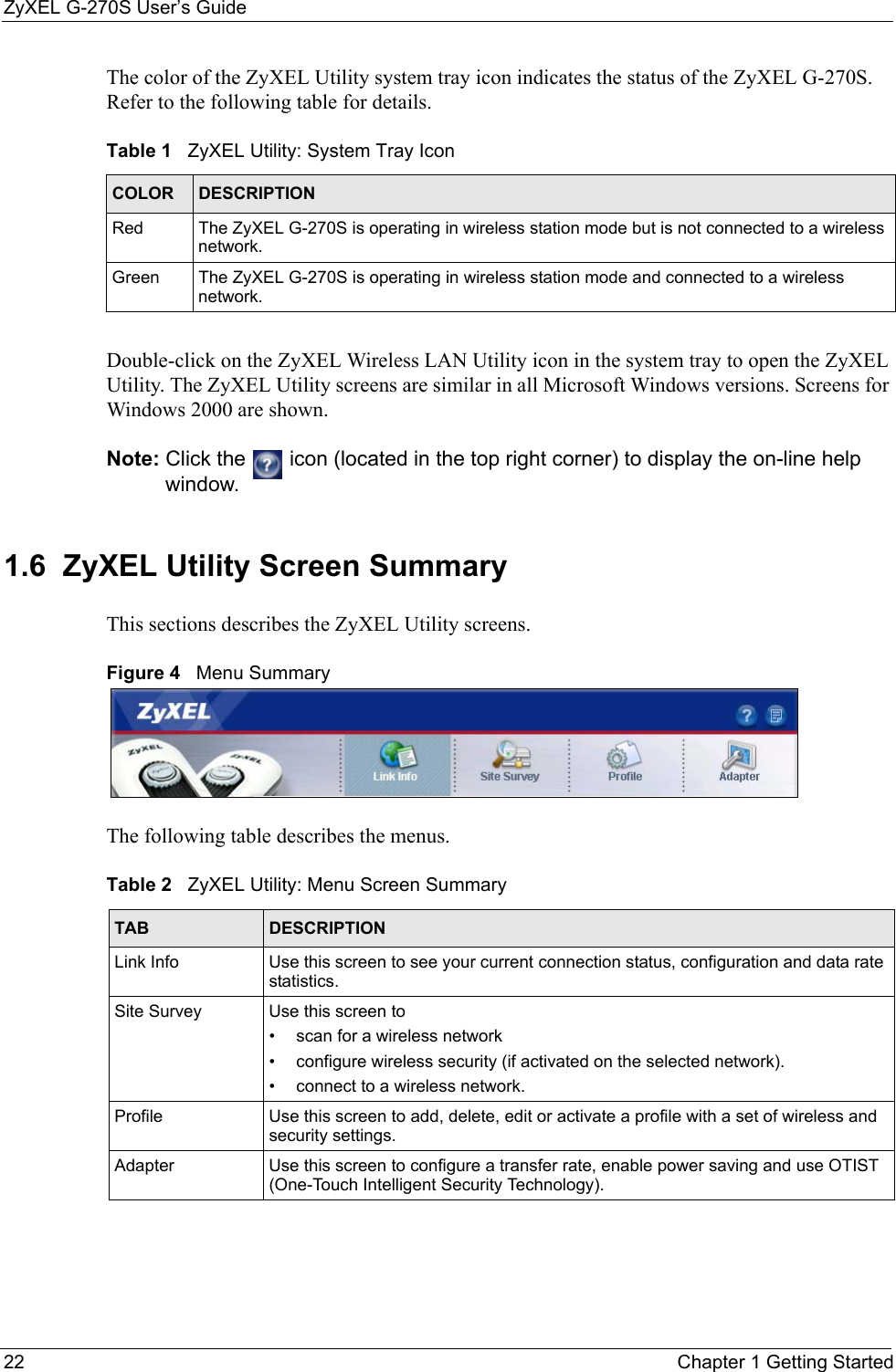 ZyXEL G-270S User’s Guide22 Chapter 1 Getting StartedThe color of the ZyXEL Utility system tray icon indicates the status of the ZyXEL G-270S. Refer to the following table for details. Double-click on the ZyXEL Wireless LAN Utility icon in the system tray to open the ZyXEL Utility. The ZyXEL Utility screens are similar in all Microsoft Windows versions. Screens for Windows 2000 are shown. Note: Click the   icon (located in the top right corner) to display the on-line help window.1.6  ZyXEL Utility Screen Summary This sections describes the ZyXEL Utility screens. Figure 4   Menu Summary The following table describes the menus. Table 1   ZyXEL Utility: System Tray Icon COLOR DESCRIPTIONRed The ZyXEL G-270S is operating in wireless station mode but is not connected to a wireless network.Green The ZyXEL G-270S is operating in wireless station mode and connected to a wireless network.Table 2   ZyXEL Utility: Menu Screen SummaryTAB DESCRIPTIONLink Info Use this screen to see your current connection status, configuration and data rate statistics.Site Survey Use this screen to • scan for a wireless network• configure wireless security (if activated on the selected network).• connect to a wireless network.Profile Use this screen to add, delete, edit or activate a profile with a set of wireless and security settings.Adapter Use this screen to configure a transfer rate, enable power saving and use OTIST (One-Touch Intelligent Security Technology).