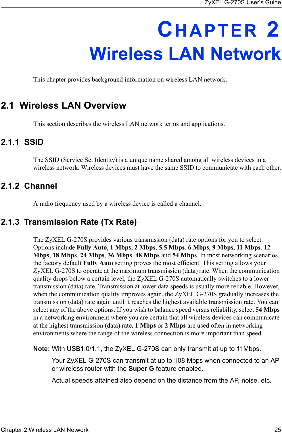 ZyXEL G-270S User’s GuideChapter 2 Wireless LAN Network 25CHAPTER 2Wireless LAN NetworkThis chapter provides background information on wireless LAN network.2.1  Wireless LAN Overview This section describes the wireless LAN network terms and applications.2.1.1  SSIDThe SSID (Service Set Identity) is a unique name shared among all wireless devices in a wireless network. Wireless devices must have the same SSID to communicate with each other.2.1.2  ChannelA radio frequency used by a wireless device is called a channel.2.1.3  Transmission Rate (Tx Rate)The ZyXEL G-270S provides various transmission (data) rate options for you to select. Options include Fully Auto, 1 Mbps, 2 Mbps, 5.5 Mbps, 6 Mbps, 9 Mbps, 11 Mbps, 12 Mbps, 18 Mbps, 24 Mbps, 36 Mbps, 48 Mbps and 54 Mbps. In most networking scenarios, the factory default Fully Auto setting proves the most efficient. This setting allows your ZyXEL G-270S to operate at the maximum transmission (data) rate. When the communication quality drops below a certain level, the ZyXEL G-270S automatically switches to a lower transmission (data) rate. Transmission at lower data speeds is usually more reliable. However, when the communication quality improves again, the ZyXEL G-270S gradually increases the transmission (data) rate again until it reaches the highest available transmission rate. You can select any of the above options. If you wish to balance speed versus reliability, select 54 Mbps in a networking environment where you are certain that all wireless devices can communicate at the highest transmission (data) rate. 1 Mbps or 2 Mbps are used often in networking environments where the range of the wireless connection is more important than speed. Note: With USB1.0/1.1, the ZyXEL G-270S can only transmit at up to 11Mbps.Your ZyXEL G-270S can transmit at up to 108 Mbps when connected to an AP or wireless router with the Super G feature enabled. Actual speeds attained also depend on the distance from the AP, noise, etc.