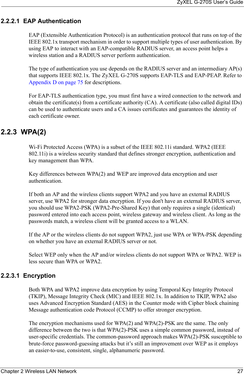 ZyXEL G-270S User’s GuideChapter 2 Wireless LAN Network 272.2.2.1  EAP Authentication EAP (Extensible Authentication Protocol) is an authentication protocol that runs on top of the IEEE 802.1x transport mechanism in order to support multiple types of user authentication. By using EAP to interact with an EAP-compatible RADIUS server, an access point helps a wireless station and a RADIUS server perform authentication. The type of authentication you use depends on the RADIUS server and an intermediary AP(s) that supports IEEE 802.1x. The ZyXEL G-270S supports EAP-TLS and EAP-PEAP. Refer to Appendix D on page 75 for descriptions.For EAP-TLS authentication type, you must first have a wired connection to the network and obtain the certificate(s) from a certificate authority (CA). A certificate (also called digital IDs) can be used to authenticate users and a CA issues certificates and guarantees the identity of each certificate owner.2.2.3  WPA(2)Wi-Fi Protected Access (WPA) is a subset of the IEEE 802.11i standard. WPA2 (IEEE 802.11i) is a wireless security standard that defines stronger encryption, authentication and key management than WPA. Key differences between WPA(2) and WEP are improved data encryption and user authentication.If both an AP and the wireless clients support WPA2 and you have an external RADIUS server, use WPA2 for stronger data encryption. If you don&apos;t have an external RADIUS server, you should use WPA2-PSK (WPA2-Pre-Shared Key) that only requires a single (identical) password entered into each access point, wireless gateway and wireless client. As long as the passwords match, a wireless client will be granted access to a WLAN. If the AP or the wireless clients do not support WPA2, just use WPA or WPA-PSK depending on whether you have an external RADIUS server or not.Select WEP only when the AP and/or wireless clients do not support WPA or WPA2. WEP is less secure than WPA or WPA2.2.2.3.1  Encryption Both WPA and WPA2 improve data encryption by using Temporal Key Integrity Protocol (TKIP), Message Integrity Check (MIC) and IEEE 802.1x. In addition to TKIP, WPA2 also uses Advanced Encryption Standard (AES) in the Counter mode with Cipher block chaining Message authentication code Protocol (CCMP) to offer stronger encryption.The encryption mechanisms used for WPA(2) and WPA(2)-PSK are the same. The only difference between the two is that WPA(2)-PSK uses a simple common password, instead of user-specific credentials. The common-password approach makes WPA(2)-PSK susceptible to brute-force password-guessing attacks but it’s still an improvement over WEP as it employs an easier-to-use, consistent, single, alphanumeric password.
