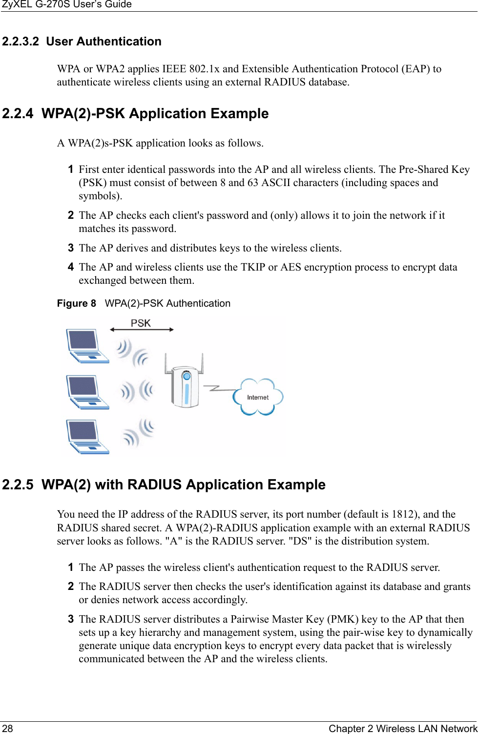 ZyXEL G-270S User’s Guide28 Chapter 2 Wireless LAN Network2.2.3.2  User Authentication WPA or WPA2 applies IEEE 802.1x and Extensible Authentication Protocol (EAP) to authenticate wireless clients using an external RADIUS database.2.2.4  WPA(2)-PSK Application ExampleA WPA(2)s-PSK application looks as follows.1First enter identical passwords into the AP and all wireless clients. The Pre-Shared Key (PSK) must consist of between 8 and 63 ASCII characters (including spaces and symbols).2The AP checks each client&apos;s password and (only) allows it to join the network if it matches its password.3The AP derives and distributes keys to the wireless clients.4The AP and wireless clients use the TKIP or AES encryption process to encrypt data exchanged between them.Figure 8   WPA(2)-PSK Authentication2.2.5  WPA(2) with RADIUS Application ExampleYou need the IP address of the RADIUS server, its port number (default is 1812), and the RADIUS shared secret. A WPA(2)-RADIUS application example with an external RADIUS server looks as follows. &quot;A&quot; is the RADIUS server. &quot;DS&quot; is the distribution system.1The AP passes the wireless client&apos;s authentication request to the RADIUS server.2The RADIUS server then checks the user&apos;s identification against its database and grants or denies network access accordingly.3The RADIUS server distributes a Pairwise Master Key (PMK) key to the AP that then sets up a key hierarchy and management system, using the pair-wise key to dynamically generate unique data encryption keys to encrypt every data packet that is wirelessly communicated between the AP and the wireless clients.