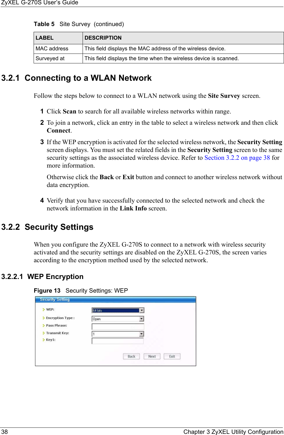 ZyXEL G-270S User’s Guide38 Chapter 3 ZyXEL Utility Configuration3.2.1  Connecting to a WLAN Network Follow the steps below to connect to a WLAN network using the Site Survey screen.1Click Scan to search for all available wireless networks within range.2To join a network, click an entry in the table to select a wireless network and then click Connect.3If the WEP encryption is activated for the selected wireless network, the Security Setting screen displays. You must set the related fields in the Security Setting screen to the same security settings as the associated wireless device. Refer to Section 3.2.2 on page 38 for more information.Otherwise click the Back or Exit button and connect to another wireless network without data encryption.4Verify that you have successfully connected to the selected network and check the network information in the Link Info screen.3.2.2  Security Settings When you configure the ZyXEL G-270S to connect to a network with wireless security activated and the security settings are disabled on the ZyXEL G-270S, the screen varies according to the encryption method used by the selected network.3.2.2.1  WEP EncryptionFigure 13   Security Settings: WEP  MAC address  This field displays the MAC address of the wireless device.Surveyed at  This field displays the time when the wireless device is scanned.Table 5   Site Survey  (continued)LABEL DESCRIPTION
