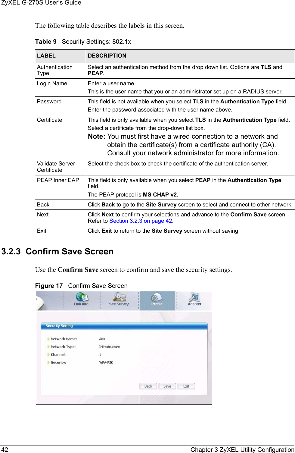 ZyXEL G-270S User’s Guide42 Chapter 3 ZyXEL Utility ConfigurationThe following table describes the labels in this screen.  3.2.3  Confirm Save ScreenUse the Confirm Save screen to confirm and save the security settings.Figure 17   Confirm Save Screen Table 9   Security Settings: 802.1xLABEL DESCRIPTIONAuthentication TypeSelect an authentication method from the drop down list. Options are TLS and PEAP.Login Name Enter a user name. This is the user name that you or an administrator set up on a RADIUS server.Password This field is not available when you select TLS in the Authentication Type field. Enter the password associated with the user name above. Certificate This field is only available when you select TLS in the Authentication Type field. Select a certificate from the drop-down list box.Note: You must first have a wired connection to a network and obtain the certificate(s) from a certificate authority (CA). Consult your network administrator for more information.Validate Server CertificateSelect the check box to check the certificate of the authentication server.PEAP Inner EAP This field is only available when you select PEAP in the Authentication Type field.The PEAP protocol is MS CHAP v2.Back Click Back to go to the Site Survey screen to select and connect to other network.Next Click Next to confirm your selections and advance to the Confirm Save screen. Refer to Section 3.2.3 on page 42. Exit Click Exit to return to the Site Survey screen without saving.
