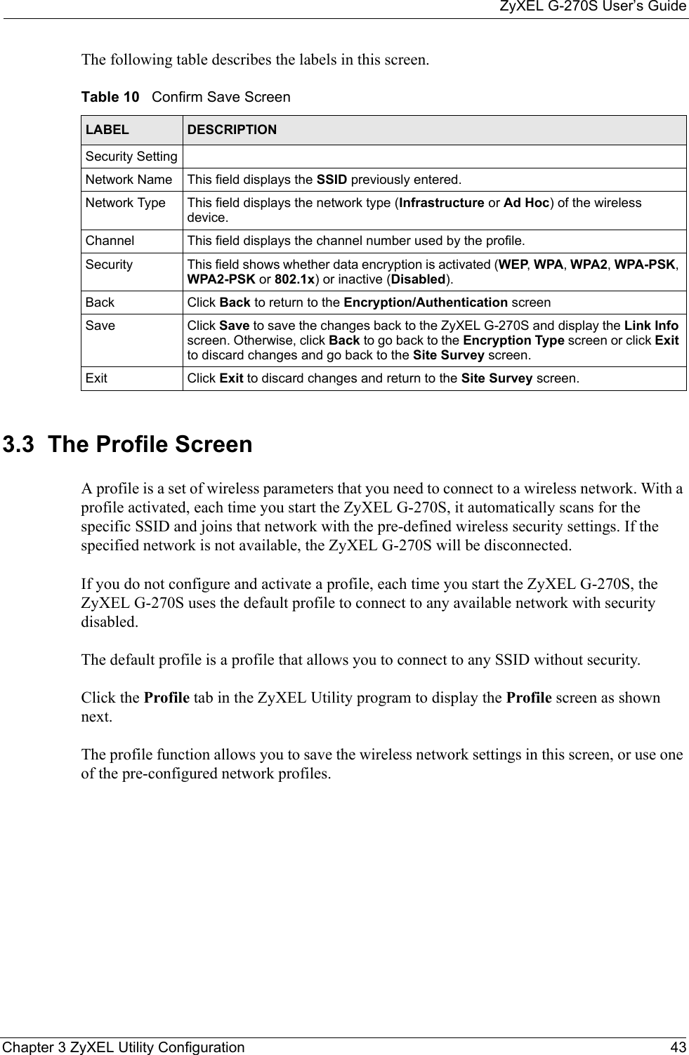 ZyXEL G-270S User’s GuideChapter 3 ZyXEL Utility Configuration 43The following table describes the labels in this screen.    3.3  The Profile Screen A profile is a set of wireless parameters that you need to connect to a wireless network. With a profile activated, each time you start the ZyXEL G-270S, it automatically scans for the specific SSID and joins that network with the pre-defined wireless security settings. If the specified network is not available, the ZyXEL G-270S will be disconnected.If you do not configure and activate a profile, each time you start the ZyXEL G-270S, the ZyXEL G-270S uses the default profile to connect to any available network with security disabled. The default profile is a profile that allows you to connect to any SSID without security.Click the Profile tab in the ZyXEL Utility program to display the Profile screen as shown next.The profile function allows you to save the wireless network settings in this screen, or use one of the pre-configured network profiles.Table 10   Confirm Save ScreenLABEL DESCRIPTIONSecurity SettingNetwork Name This field displays the SSID previously entered.Network Type This field displays the network type (Infrastructure or Ad Hoc) of the wireless device.Channel This field displays the channel number used by the profile.Security This field shows whether data encryption is activated (WEP, WPA, WPA2, WPA-PSK, WPA2-PSK or 802.1x) or inactive (Disabled).Back Click Back to return to the Encryption/Authentication screenSave Click Save to save the changes back to the ZyXEL G-270S and display the Link Info screen. Otherwise, click Back to go back to the Encryption Type screen or click Exit to discard changes and go back to the Site Survey screen.Exit Click Exit to discard changes and return to the Site Survey screen.