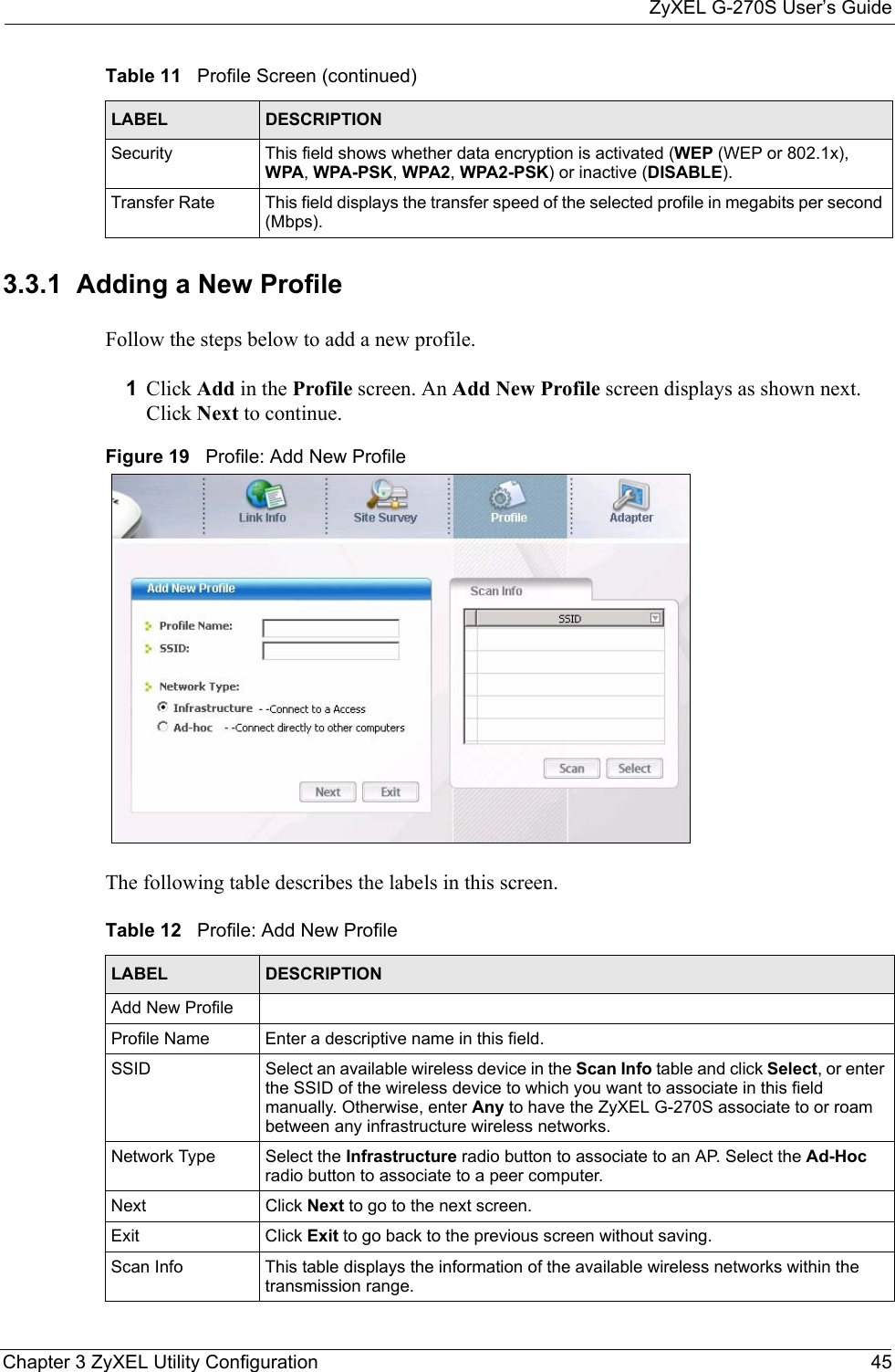 ZyXEL G-270S User’s GuideChapter 3 ZyXEL Utility Configuration 453.3.1  Adding a New ProfileFollow the steps below to add a new profile.1Click Add in the Profile screen. An Add New Profile screen displays as shown next. Click Next to continue.Figure 19   Profile: Add New Profile The following table describes the labels in this screen. Security This field shows whether data encryption is activated (WEP (WEP or 802.1x), WPA, WPA-PSK, WPA2, WPA2-PSK) or inactive (DISABLE).Transfer Rate This field displays the transfer speed of the selected profile in megabits per second (Mbps).Table 11   Profile Screen (continued)LABEL DESCRIPTIONTable 12   Profile: Add New Profile LABEL DESCRIPTIONAdd New ProfileProfile Name Enter a descriptive name in this field.SSID Select an available wireless device in the Scan Info table and click Select, or enter the SSID of the wireless device to which you want to associate in this field manually. Otherwise, enter Any to have the ZyXEL G-270S associate to or roam between any infrastructure wireless networks.Network Type Select the Infrastructure radio button to associate to an AP. Select the Ad-Hoc radio button to associate to a peer computer.Next Click Next to go to the next screen.Exit Click Exit to go back to the previous screen without saving.Scan Info This table displays the information of the available wireless networks within the transmission range.