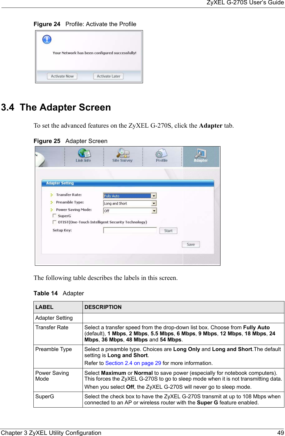 ZyXEL G-270S User’s GuideChapter 3 ZyXEL Utility Configuration 49Figure 24   Profile: Activate the Profile 3.4  The Adapter Screen To set the advanced features on the ZyXEL G-270S, click the Adapter tab.Figure 25   Adapter Screen The following table describes the labels in this screen. Table 14   AdapterLABEL DESCRIPTIONAdapter SettingTransfer Rate Select a transfer speed from the drop-down list box. Choose from Fully Auto (default), 1 Mbps, 2 Mbps, 5.5 Mbps, 6 Mbps, 9 Mbps, 12 Mbps, 18 Mbps, 24 Mbps, 36 Mbps, 48 Mbps and 54 Mbps.Preamble Type Select a preamble type. Choices are Long Only and Long and Short.The default setting is Long and Short. Refer to Section 2.4 on page 29 for more information.Power Saving ModeSelect Maximum or Normal to save power (especially for notebook computers). This forces the ZyXEL G-270S to go to sleep mode when it is not transmitting data.When you select Off, the ZyXEL G-270S will never go to sleep mode.SuperG Select the check box to have the ZyXEL G-270S transmit at up to 108 Mbps when connected to an AP or wireless router with the Super G feature enabled.
